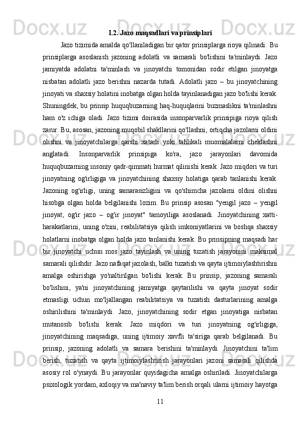 I.2. Jazo maqsadlari va prinsiplari
Jazo tizimida amalda qo'llaniladigan bir qator prinsiplarga rioya qilinadi.  Bu
prinsiplarga   asoslanish   jazoning   adolatli   va   samarali   bo'lishini   ta'minlaydi.   Jazo
jamiyatda   adolatni   ta'minlash   va   jinoyatchi   tomonidan   sodir   etilgan   jinoyatga
nisbatan   adolatli   jazo   berishni   nazarda   tutadi.   Adolatli   jazo   –   bu   jinoyatchining
jinoyati va shaxsiy holatini inobatga olgan holda tayinlanadigan jazo bo'lishi kerak.
Shuningdek, bu prinsip huquqbuzarning haq-huquqlarini buzmaslikni ta'minlashni
ham   o'z   ichiga   oladi.   Jazo   tizimi   doirasida   insonparvarlik   prinsipiga   rioya   qilish
zarur. Bu, asosan, jazoning muqobil shakllarini qo'llashni, ortiqcha jazolarni oldini
olishni   va   jinoyatchilarga   qarshi   xatarli   yoki   tahlikali   muomalalarni   cheklashni
anglatadi.   Insonparvarlik   prinsipiga   ko'ra,   jazo   jarayonlari   davomida
huquqbuzarning insoniy qadr-qimmati hurmat qilinishi kerak. Jazo miqdori va turi
jinoyatning   og'irligiga   va   jinoyatchining   shaxsiy   holatiga   qarab   tanlanishi   kerak.
Jazoning   og'irligi,   uning   samarasizligini   va   qo'shimcha   jazolarni   oldini   olishni
hisobga   olgan   holda   belgilanishi   lozim.   Bu   prinsip   asosan   "yengil   jazo   –   yengil
jinoyat,   og'ir   jazo   –   og'ir   jinoyat"   tamoyiliga   asoslanadi.   Jinoyatchining   xatti-
harakatlarini,   uning   o'zini,   reabilitatsiya   qilish   imkoniyatlarini   va   boshqa   shaxsiy
holatlarni inobatga olgan holda jazo tanlanishi kerak. Bu prinsipning maqsadi har
bir   jinoyatchi   uchun   mos   jazo   tayinlash   va   uning   tuzatish   jarayonini   maksimal
samarali qilishdir. Jazo nafaqat jazolash, balki tuzatish va qayta ijtimoiylashtirishni
amalga   oshirishga   yo'naltirilgan   bo'lishi   kerak.   Bu   prinsip,   jazoning   samarali
bo'lishini,   ya'ni   jinoyatchining   jamiyatga   qaytarilishi   va   qayta   jinoyat   sodir
etmasligi   uchun   mo'ljallangan   reabilitatsiya   va   tuzatish   dasturlarining   amalga
oshirilishini   ta'minlaydi.   Jazo,   jinoyatchining   sodir   etgan   jinoyatiga   nisbatan
mutanosib   bo'lishi   kerak.   Jazo   miqdori   va   turi   jinoyatning   og'irligiga,
jinoyatchining   maqsadiga,   uning   ijtimoiy   xavfli   ta'siriga   qarab   belgilanadi.   Bu
prinsip,   jazoning   adolatli   va   samara   berishini   ta'minlaydi.   Jinoyatchini   ta'lim
berish,   tuzatish   va   qayta   ijtimoiylashtirish   jarayonlari   jazoni   samarali   qilishda
asosiy   rol   o'ynaydi.   Bu   jarayonlar   quyidagicha   amalga   oshiriladi.   Jinoyatchilarga
psixologik yordam, axloqiy va ma'naviy ta'lim berish orqali ularni ijtimoiy hayotga
11 