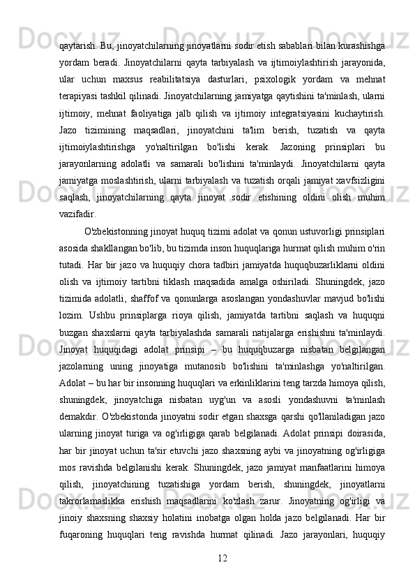 qaytarish. Bu, jinoyatchilarning jinoyatlarni sodir etish sabablari bilan kurashishga
yordam   beradi.   Jinoyatchilarni   qayta   tarbiyalash   va   ijtimoiylashtirish   jarayonida,
ular   uchun   maxsus   reabilitatsiya   dasturlari,   psixologik   yordam   va   mehnat
terapiyasi tashkil qilinadi. Jinoyatchilarning jamiyatga qaytishini ta'minlash, ularni
ijtimoiy,   mehnat   faoliyatiga   jalb   qilish   va   ijtimoiy   integratsiyasini   kuchaytirish.
Jazo   tizimining   maqsadlari,   jinoyatchini   ta'lim   berish,   tuzatish   va   qayta
ijtimoiylashtirishga   yo'naltirilgan   bo'lishi   kerak.   Jazoning   prinsiplari   bu
jarayonlarning   adolatli   va   samarali   bo'lishini   ta'minlaydi.   Jinoyatchilarni   qayta
jamiyatga moslashtirish,  ularni  tarbiyalash  va tuzatish orqali  jamiyat  xavfsizligini
saqlash,   jinoyatchilarning   qayta   jinoyat   sodir   etishining   oldini   olish   muhim
vazifadir.
O'zbekistonning jinoyat huquq tizimi adolat va qonun ustuvorligi prinsiplari
asosida shakllangan bo'lib, bu tizimda inson huquqlariga hurmat qilish muhim o'rin
tutadi.   Har   bir   jazo   va   huquqiy   chora   tadbiri   jamiyatda   huquqbuzarliklarni   oldini
olish   va   ijtimoiy   tartibni   tiklash   maqsadida   amalga   oshiriladi.   Shuningdek,   jazo
tizimida   adolatli,   shaffof   va   qonunlarga   asoslangan   yondashuvlar   mavjud   bo'lishi
lozim.   Ushbu   prinsiplarga   rioya   qilish,   jamiyatda   tartibni   saqlash   va   huquqni
buzgan   shaxslarni   qayta   tarbiyalashda   samarali   natijalarga   erishishni   ta'minlaydi.
Jinoyat   huquqidagi   adolat   prinsipi   –   bu   huquqbuzarga   nisbatan   belgilangan
jazolarning   uning   jinoyatiga   mutanosib   bo'lishini   ta'minlashga   yo'naltirilgan.
Adolat – bu har bir insonning huquqlari va erkinliklarini teng tarzda himoya qilish,
shuningdek,   jinoyatchiga   nisbatan   uyg'un   va   asosli   yondashuvni   ta'minlash
demakdir. O'zbekistonda  jinoyatni  sodir  etgan shaxsga  qarshi  qo'llaniladigan  jazo
ularning   jinoyat   turiga   va   og'irligiga   qarab   belgilanadi.   Adolat   prinsipi   doirasida,
har   bir   jinoyat   uchun   ta'sir   etuvchi   jazo  shaxsning   aybi   va  jinoyatning   og'irligiga
mos   ravishda   belgilanishi   kerak.   Shuningdek,   jazo   jamiyat   manfaatlarini   himoya
qilish,   jinoyatchining   tuzatishiga   yordam   berish,   shuningdek,   jinoyatlarni
takrorlamaslikka   erishish   maqsadlarini   ko'zlash   zarur.   Jinoyatning   og'irligi   va
jinoiy   shaxsning   shaxsiy   holatini   inobatga   olgan   holda   jazo   belgilanadi.   Har   bir
fuqaroning   huquqlari   teng   ravishda   hurmat   qilinadi.   Jazo   jarayonlari,   huquqiy
12 
