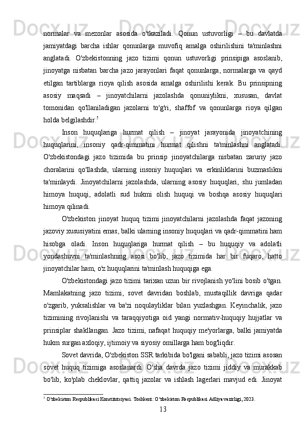 normalar   va   mezonlar   asosida   o'tkaziladi.   Qonun   ustuvorligi   –   bu   davlatda
jamiyatdagi   barcha   ishlar   qonunlarga   muvofiq   amalga   oshirilishini   ta'minlashni
anglatadi.   O'zbekistonning   jazo   tizimi   qonun   ustuvorligi   prinsipiga   asoslanib,
jinoyatga   nisbatan   barcha   jazo   jarayonlari   faqat   qonunlarga,   normalarga   va   qayd
etilgan   tartiblarga   rioya   qilish   asosida   amalga   oshirilishi   kerak.   Bu   prinsipning
asosiy   maqsadi   –   jinoyatchilarni   jazolashda   qonuniylikni,   xususan,   davlat
tomonidan   qo'llaniladigan   jazolarni   to'g'ri,   shaffof   va   qonunlarga   rioya   qilgan
holda belgilashdir. 5
Inson   huquqlariga   hurmat   qilish   –   jinoyat   jarayonida   jinoyatchining
huquqlarini,   insoniy   qadr-qimmatini   hurmat   qilishni   ta'minlashni   anglatadi.
O'zbekistondagi   jazo   tizimida   bu   prinsip   jinoyatchilarga   nisbatan   zaruriy   jazo
choralarini   qo'llashda,   ularning   insoniy   huquqlari   va   erkinliklarini   buzmaslikni
ta'minlaydi.   Jinoyatchilarni   jazolashda,   ularning   asosiy   huquqlari,   shu   jumladan
himoya   huquqi,   adolatli   sud   hukmi   olish   huquqi   va   boshqa   asosiy   huquqlari
himoya qilinadi.
O'zbekiston   jinoyat   huquq   tizimi   jinoyatchilarni   jazolashda   faqat   jazoning
jazoviy xususiyatini emas, balki ularning insoniy huquqlari va qadr-qimmatini ham
hisobga   oladi.   Inson   huquqlariga   hurmat   qilish   –   bu   huquqiy   va   adolatli
yondashuvni   ta'minlashning   asosi   bo'lib,   jazo   tizimida   har   bir   fuqaro,   hatto
jinoyatchilar ham, o'z huquqlarini ta'minlash huquqiga ega.
O'zbekistondagi jazo tizimi tarixan uzun bir rivojlanish yo'lini bosib o'tgan.
Mamlakatning   jazo   tizimi,   sovet   davridan   boshlab,   mustaqillik   davriga   qadar
o'zgarib,   yuksalishlar   va   ba'zi   noqulayliklar   bilan   yuzlashgan.   Keyinchalik,   jazo
tizimining   rivojlanishi   va   taraqqiyotiga   oid   yangi   normativ-huquqiy   hujjatlar   va
prinsiplar   shakllangan.   Jazo   tizimi,   nafaqat   huquqiy   me'yorlarga,   balki   jamiyatda
hukm surgan axloqiy, ijtimoiy va siyosiy omillarga ham bog'liqdir.
Sovet davrida, O'zbekiston SSR tarkibida bo'lgani sababli, jazo tizimi asosan
sovet   huquq   tizimiga   asoslanardi.   O'sha   davrda   jazo   tizimi   jiddiy   va   murakkab
bo'lib,   ko'plab   cheklovlar,   qattiq   jazolar   va   ishlash   lagerlari   mavjud   edi.   Jinoyat
5
 O‘zbekiston Respublikasi Konstitutsiyasi. Toshkent: O‘zbekiston Respublikasi Adliya vazirligi, 2023.
13 