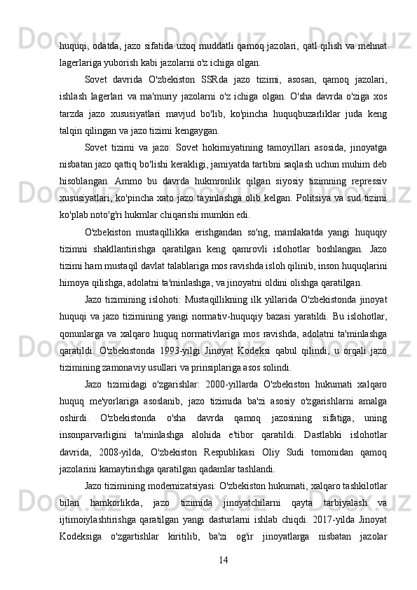 huquqi, odatda, jazo sifatida uzoq muddatli  qamoq jazolari, qatl  qilish va mehnat
lagerlariga yuborish kabi jazolarni o'z ichiga olgan.
Sovet   davrida   O'zbekiston   SSRda   jazo   tizimi,   asosan,   qamoq   jazolari,
ishlash   lagerlari   va   ma'muriy   jazolarni   o'z   ichiga   olgan.   O'sha   davrda   o'ziga   xos
tarzda   jazo   xususiyatlari   mavjud   bo'lib,   ko'pincha   huquqbuzarliklar   juda   keng
talqin qilingan va jazo tizimi kengaygan.
Sovet   tizimi   va   jazo:   Sovet   hokimiyatining   tamoyillari   asosida,   jinoyatga
nisbatan jazo qattiq bo'lishi kerakligi, jamiyatda tartibni saqlash uchun muhim deb
hisoblangan.   Ammo   bu   davrda   hukmronlik   qilgan   siyosiy   tizimning   repressiv
xususiyatlari,   ko'pincha   xato  jazo   tayinlashga   olib   kelgan.   Politsiya   va   sud   tizimi
ko'plab noto'g'ri hukmlar chiqarishi mumkin edi.
O'zbekiston   mustaqillikka   erishgandan   so'ng,   mamlakatda   yangi   huquqiy
tizimni   shakllantirishga   qaratilgan   keng   qamrovli   islohotlar   boshlangan.   Jazo
tizimi ham mustaqil davlat talablariga mos ravishda isloh qilinib, inson huquqlarini
himoya qilishga, adolatni ta'minlashga, va jinoyatni oldini olishga qaratilgan.
Jazo  tizimining islohoti:   Mustaqillikning  ilk yillarida O'zbekistonda  jinoyat
huquqi  va  jazo  tizimining  yangi  normativ-huquqiy  bazasi  yaratildi. Bu  islohotlar,
qonunlarga   va   xalqaro   huquq   normativlariga   mos   ravishda,   adolatni   ta'minlashga
qaratildi.   O'zbekistonda   1993-yilgi   Jinoyat   Kodeksi   qabul   qilindi,   u   orqali   jazo
tizimining zamonaviy usullari va prinsiplariga asos solindi.
Jazo   tizimidagi   o'zgarishlar:   2000-yillarda   O'zbekiston   hukumati   xalqaro
huquq   me'yorlariga   asoslanib,   jazo   tizimida   ba'zi   asosiy   o'zgarishlarni   amalga
oshirdi.   O'zbekistonda   o'sha   davrda   qamoq   jazosining   sifatiga,   uning
insonparvarligini   ta'minlashga   alohida   e'tibor   qaratildi.   Dastlabki   islohotlar
davrida,   2008-yilda,   O'zbekiston   Respublikasi   Oliy   Sudi   tomonidan   qamoq
jazolarini kamaytirishga qaratilgan qadamlar tashlandi.
Jazo tizimining modernizatsiyasi: O'zbekiston hukumati, xalqaro tashkilotlar
bilan   hamkorlikda,   jazo   tizimida   jinoyatchilarni   qayta   tarbiyalash   va
ijtimoiylashtirishga   qaratilgan   yangi   dasturlarni   ishlab   chiqdi.   2017-yilda   Jinoyat
Kodeksiga   o'zgartishlar   kiritilib,   ba'zi   og'ir   jinoyatlarga   nisbatan   jazolar
14 