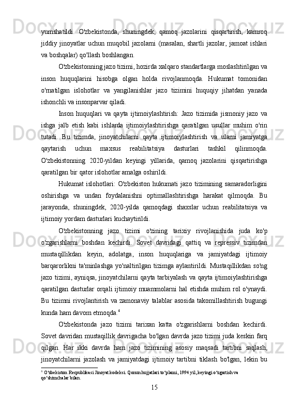yumshatildi.   O'zbekistonda,   shuningdek,   qamoq   jazolarini   qisqartirish,   kamroq
jiddiy   jinoyatlar   uchun   muqobil   jazolarni   (masalan,   shartli   jazolar,   jamoat   ishlari
va boshqalar) qo'llash boshlangan.
O'zbekistonning jazo tizimi, hozirda xalqaro standartlarga moslashtirilgan va
inson   huquqlarini   hisobga   olgan   holda   rivojlanmoqda.   Hukumat   tomonidan
o'rnatilgan   islohotlar   va   yangilanishlar   jazo   tizimini   huquqiy   jihatdan   yanada
ishonchli va insonparvar qiladi.
Inson   huquqlari   va   qayta   ijtimoiylashtirish:   Jazo   tizimida   jismoniy   jazo   va
ishga   jalb   etish   kabi   ishlarda   ijtimoiylashtirishga   qaratilgan   usullar   muhim   o'rin
tutadi.   Bu   tizimda,   jinoyatchilarni   qayta   ijtimoiylashtirish   va   ularni   jamiyatga
qaytarish   uchun   maxsus   reabilitatsiya   dasturlari   tashkil   qilinmoqda.
O'zbekistonning   2020-yildan   keyingi   yillarida,   qamoq   jazolarini   qisqartirishga
qaratilgan bir qator islohotlar amalga oshirildi.
Hukumat   islohotlari:   O'zbekiston   hukumati   jazo   tizimining   samaradorligini
oshirishga   va   undan   foydalanishni   optimallashtirishga   harakat   qilmoqda.   Bu
jarayonda,   shuningdek,   2020-yilda   qamoqdagi   shaxslar   uchun   reabilitatsiya   va
ijtimoiy yordam dasturlari kuchaytirildi.
O'zbekistonning   jazo   tizimi   o'zining   tarixiy   rivojlanishida   juda   ko'p
o'zgarishlarni   boshdan   kechirdi.   Sovet   davridagi   qattiq   va   repressiv   tizimdan
mustaqillikdan   keyin,   adolatga,   inson   huquqlariga   va   jamiyatdagi   ijtimoiy
barqarorlikni  ta'minlashga   yo'naltirilgan  tizimga aylantirildi. Mustaqillikdan   so'ng
jazo tizimi, ayniqsa, jinoyatchilarni qayta tarbiyalash va qayta ijtimoiylashtirishga
qaratilgan  dasturlar  orqali  ijtimoiy muammolarni  hal  etishda  muhim  rol  o'ynaydi.
Bu   tizimni   rivojlantirish   va   zamonaviy   talablar   asosida   takomillashtirish   bugungi
kunda ham davom etmoqda. 6
O'zbekistonda   jazo   tizimi   tarixan   katta   o'zgarishlarni   boshdan   kechirdi.
Sovet davridan mustaqillik davrigacha bo'lgan davrda jazo tizimi juda keskin farq
qilgan.   Har   ikki   davrda   ham   jazo   tizimining   asosiy   maqsadi   tartibni   saqlash,
jinoyatchilarni   jazolash   va   jamiyatdagi   ijtimoiy   tartibni   tiklash   bo'lgan,   lekin   bu
6
 O‘zbekiston Respublikasi Jinoyat kodeksi. Qonun hujjatlari to‘plami, 1994 yil, keyingi o‘zgartish va 
qo‘shimchalar bilan.
15 