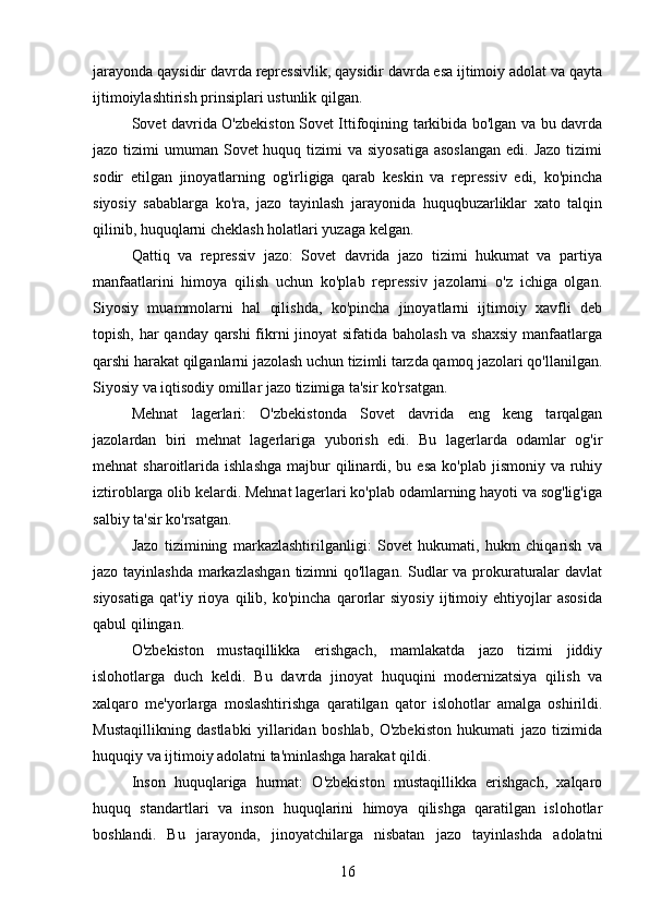 jarayonda qaysidir davrda repressivlik, qaysidir davrda esa ijtimoiy adolat va qayta
ijtimoiylashtirish prinsiplari ustunlik qilgan.
Sovet davrida O'zbekiston Sovet Ittifoqining tarkibida bo'lgan va bu davrda
jazo tizimi  umuman Sovet  huquq tizimi  va  siyosatiga  asoslangan  edi. Jazo  tizimi
sodir   etilgan   jinoyatlarning   og'irligiga   qarab   keskin   va   repressiv   edi,   ko'pincha
siyosiy   sabablarga   ko'ra,   jazo   tayinlash   jarayonida   huquqbuzarliklar   xato   talqin
qilinib, huquqlarni cheklash holatlari yuzaga kelgan.
Qattiq   va   repressiv   jazo:   Sovet   davrida   jazo   tizimi   hukumat   va   partiya
manfaatlarini   himoya   qilish   uchun   ko'plab   repressiv   jazolarni   o'z   ichiga   olgan.
Siyosiy   muammolarni   hal   qilishda,   ko'pincha   jinoyatlarni   ijtimoiy   xavfli   deb
topish, har qanday qarshi  fikrni  jinoyat  sifatida baholash  va shaxsiy  manfaatlarga
qarshi harakat qilganlarni jazolash uchun tizimli tarzda qamoq jazolari qo'llanilgan.
Siyosiy va iqtisodiy omillar jazo tizimiga ta'sir ko'rsatgan.
Mehnat   lagerlari:   O'zbekistonda   Sovet   davrida   eng   keng   tarqalgan
jazolardan   biri   mehnat   lagerlariga   yuborish   edi.   Bu   lagerlarda   odamlar   og'ir
mehnat  sharoitlarida  ishlashga  majbur   qilinardi, bu  esa  ko'plab  jismoniy  va ruhiy
iztiroblarga olib kelardi. Mehnat lagerlari ko'plab odamlarning hayoti va sog'lig'iga
salbiy ta'sir ko'rsatgan.
Jazo   tizimining   markazlashtirilganligi:   Sovet   hukumati,   hukm   chiqarish   va
jazo tayinlashda markazlashgan  tizimni  qo'llagan. Sudlar  va prokuraturalar  davlat
siyosatiga   qat'iy   rioya   qilib,   ko'pincha   qarorlar   siyosiy   ijtimoiy   ehtiyojlar   asosida
qabul qilingan.
O'zbekiston   mustaqillikka   erishgach,   mamlakatda   jazo   tizimi   jiddiy
islohotlarga   duch   keldi.   Bu   davrda   jinoyat   huquqini   modernizatsiya   qilish   va
xalqaro   me'yorlarga   moslashtirishga   qaratilgan   qator   islohotlar   amalga   oshirildi.
Mustaqillikning   dastlabki   yillaridan   boshlab,   O'zbekiston   hukumati   jazo   tizimida
huquqiy va ijtimoiy adolatni ta'minlashga harakat qildi.
Inson   huquqlariga   hurmat:   O'zbekiston   mustaqillikka   erishgach,   xalqaro
huquq   standartlari   va   inson   huquqlarini   himoya   qilishga   qaratilgan   islohotlar
boshlandi.   Bu   jarayonda,   jinoyatchilarga   nisbatan   jazo   tayinlashda   adolatni
16 