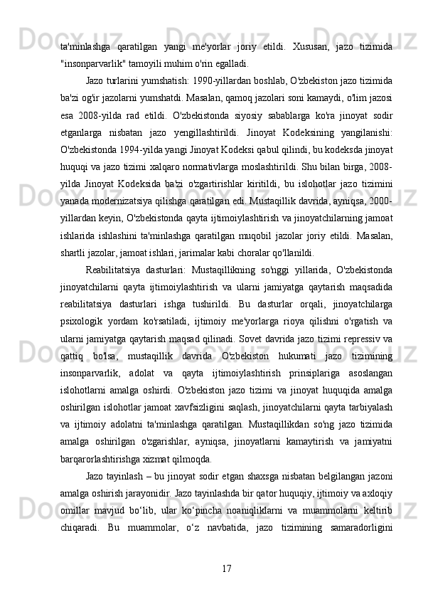 ta'minlashga   qaratilgan   yangi   me'yorlar   joriy   etildi.   Xususan,   jazo   tizimida
"insonparvarlik" tamoyili muhim o'rin egalladi.
Jazo turlarini yumshatish: 1990-yillardan boshlab, O'zbekiston jazo tizimida
ba'zi og'ir jazolarni yumshatdi. Masalan, qamoq jazolari soni kamaydi, o'lim jazosi
esa   2008-yilda   rad   etildi.   O'zbekistonda   siyosiy   sabablarga   ko'ra   jinoyat   sodir
etganlarga   nisbatan   jazo   yengillashtirildi.   Jinoyat   Kodeksining   yangilanishi:
O'zbekistonda 1994-yilda yangi Jinoyat Kodeksi qabul qilindi, bu kodeksda jinoyat
huquqi va jazo tizimi xalqaro normativlarga moslashtirildi. Shu bilan birga, 2008-
yilda   Jinoyat   Kodeksida   ba'zi   o'zgartirishlar   kiritildi,   bu   islohotlar   jazo   tizimini
yanada modernizatsiya qilishga qaratilgan edi. Mustaqillik davrida, ayniqsa, 2000-
yillardan keyin, O'zbekistonda qayta ijtimoiylashtirish va jinoyatchilarning jamoat
ishlarida   ishlashini   ta'minlashga   qaratilgan   muqobil   jazolar   joriy   etildi.   Masalan,
shartli jazolar, jamoat ishlari, jarimalar kabi choralar qo'llanildi.
Reabilitatsiya   dasturlari:   Mustaqillikning   so'nggi   yillarida,   O'zbekistonda
jinoyatchilarni   qayta   ijtimoiylashtirish   va   ularni   jamiyatga   qaytarish   maqsadida
reabilitatsiya   dasturlari   ishga   tushirildi.   Bu   dasturlar   orqali,   jinoyatchilarga
psixologik   yordam   ko'rsatiladi,   ijtimoiy   me'yorlarga   rioya   qilishni   o'rgatish   va
ularni jamiyatga qaytarish maqsad qilinadi.   Sovet davrida jazo tizimi repressiv va
qattiq   bo'lsa,   mustaqillik   davrida   O'zbekiston   hukumati   jazo   tizimining
insonparvarlik,   adolat   va   qayta   ijtimoiylashtirish   prinsiplariga   asoslangan
islohotlarni   amalga   oshirdi.   O'zbekiston   jazo   tizimi   va   jinoyat   huquqida   amalga
oshirilgan islohotlar jamoat xavfsizligini saqlash, jinoyatchilarni qayta tarbiyalash
va   ijtimoiy   adolatni   ta'minlashga   qaratilgan.   Mustaqillikdan   so'ng   jazo   tizimida
amalga   oshirilgan   o'zgarishlar,   ayniqsa,   jinoyatlarni   kamaytirish   va   jamiyatni
barqarorlashtirishga xizmat qilmoqda.
Jazo tayinlash – bu jinoyat  sodir  etgan shaxsga  nisbatan belgilangan jazoni
amalga oshirish jarayonidir. Jazo tayinlashda bir qator huquqiy, ijtimoiy va axloqiy
omillar   mavjud   bo‘lib,   ular   ko‘pincha   noaniqliklarni   va   muammolarni   keltirib
chiqaradi.   Bu   muammolar,   o‘z   navbatida,   jazo   tizimining   samaradorligini
17 