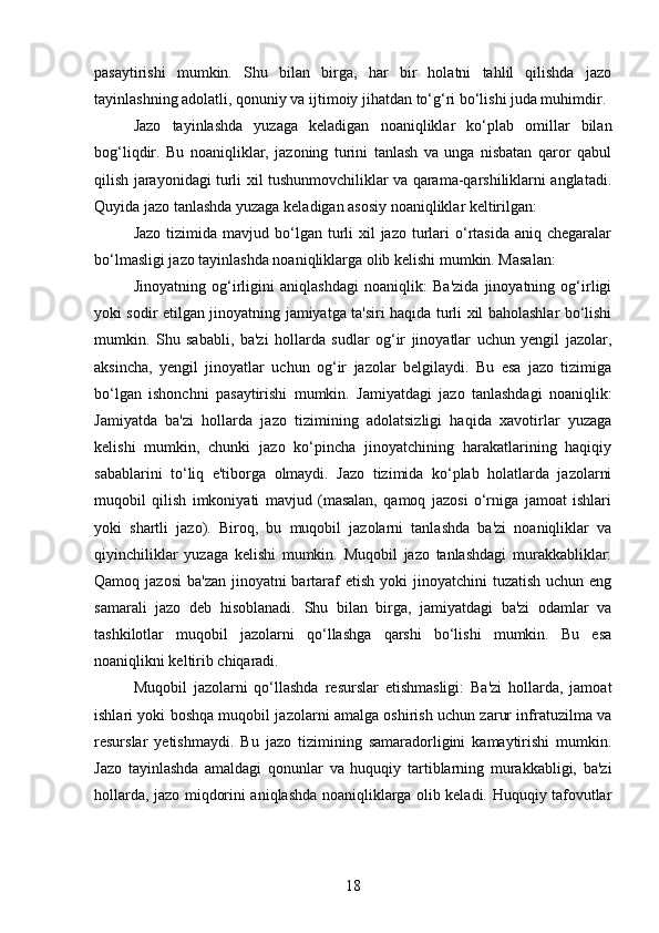 pasaytirishi   mumkin.   Shu   bilan   birga,   har   bir   holatni   tahlil   qilishda   jazo
tayinlashning adolatli, qonuniy va ijtimoiy jihatdan to‘g‘ri bo‘lishi juda muhimdir.
Jazo   tayinlashda   yuzaga   keladigan   noaniqliklar   ko‘plab   omillar   bilan
bog‘liqdir.   Bu   noaniqliklar,   jazoning   turini   tanlash   va   unga   nisbatan   qaror   qabul
qilish jarayonidagi turli xil tushunmovchiliklar va qarama-qarshiliklarni anglatadi.
Quyida jazo tanlashda yuzaga keladigan asosiy noaniqliklar keltirilgan:
Jazo  tizimida  mavjud bo‘lgan turli  xil  jazo  turlari   o‘rtasida  aniq  chegaralar
bo‘lmasligi jazo tayinlashda noaniqliklarga olib kelishi mumkin. Masalan:
Jinoyatning   og‘irligini   aniqlashdagi   noaniqlik:   Ba'zida   jinoyatning   og‘irligi
yoki sodir etilgan jinoyatning jamiyatga ta'siri haqida turli xil baholashlar bo‘lishi
mumkin.   Shu   sababli,   ba'zi   hollarda   sudlar   og‘ir   jinoyatlar   uchun   yengil   jazolar,
aksincha,   yengil   jinoyatlar   uchun   og‘ir   jazolar   belgilaydi.   Bu   esa   jazo   tizimiga
bo‘lgan   ishonchni   pasaytirishi   mumkin.   Jamiyatdagi   jazo   tanlashdagi   noaniqlik:
Jamiyatda   ba'zi   hollarda   jazo   tizimining   adolatsizligi   haqida   xavotirlar   yuzaga
kelishi   mumkin,   chunki   jazo   ko‘pincha   jinoyatchining   harakatlarining   haqiqiy
sabablarini   to‘liq   e'tiborga   olmaydi.   Jazo   tizimida   ko‘plab   holatlarda   jazolarni
muqobil   qilish   imkoniyati   mavjud   (masalan,   qamoq   jazosi   o‘rniga   jamoat   ishlari
yoki   shartli   jazo).   Biroq,   bu   muqobil   jazolarni   tanlashda   ba'zi   noaniqliklar   va
qiyinchiliklar   yuzaga   kelishi   mumkin.   Muqobil   jazo   tanlashdagi   murakkabliklar:
Qamoq jazosi  ba'zan jinoyatni  bartaraf  etish  yoki  jinoyatchini  tuzatish uchun eng
samarali   jazo   deb   hisoblanadi.   Shu   bilan   birga,   jamiyatdagi   ba'zi   odamlar   va
tashkilotlar   muqobil   jazolarni   qo‘llashga   qarshi   bo‘lishi   mumkin.   Bu   esa
noaniqlikni keltirib chiqaradi.
Muqobil   jazolarni   qo‘llashda   resurslar   etishmasligi:   Ba'zi   hollarda,   jamoat
ishlari yoki boshqa muqobil jazolarni amalga oshirish uchun zarur infratuzilma va
resurslar   yetishmaydi.   Bu   jazo   tizimining   samaradorligini   kamaytirishi   mumkin.
Jazo   tayinlashda   amaldagi   qonunlar   va   huquqiy   tartiblarning   murakkabligi,   ba'zi
hollarda, jazo miqdorini aniqlashda noaniqliklarga olib keladi. Huquqiy tafovutlar
18 