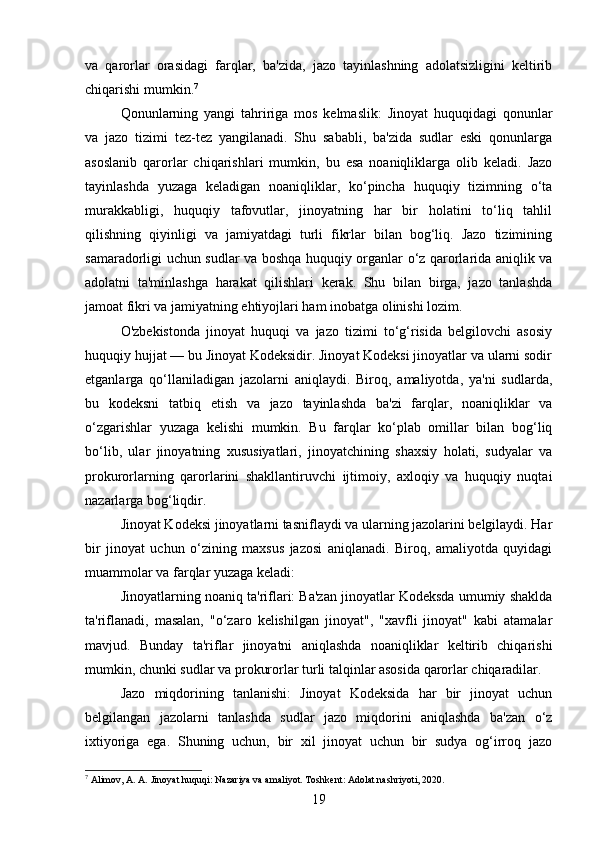 va   qarorlar   orasidagi   farqlar,   ba'zida,   jazo   tayinlashning   adolatsizligini   keltirib
chiqarishi mumkin. 7
Qonunlarning   yangi   tahririga   mos   kelmaslik:   Jinoyat   huquqidagi   qonunlar
va   jazo   tizimi   tez-tez   yangilanadi.   Shu   sababli,   ba'zida   sudlar   eski   qonunlarga
asoslanib   qarorlar   chiqarishlari   mumkin,   bu   esa   noaniqliklarga   olib   keladi.   Jazo
tayinlashda   yuzaga   keladigan   noaniqliklar,   ko‘pincha   huquqiy   tizimning   o‘ta
murakkabligi,   huquqiy   tafovutlar,   jinoyatning   har   bir   holatini   to‘liq   tahlil
qilishning   qiyinligi   va   jamiyatdagi   turli   fikrlar   bilan   bog‘liq.   Jazo   tizimining
samaradorligi uchun sudlar va boshqa huquqiy organlar o‘z qarorlarida aniqlik va
adolatni   ta'minlashga   harakat   qilishlari   kerak.   Shu   bilan   birga,   jazo   tanlashda
jamoat fikri va jamiyatning ehtiyojlari ham inobatga olinishi lozim.
O'zbekistonda   jinoyat   huquqi   va   jazo   tizimi   to‘g‘risida   belgilovchi   asosiy
huquqiy hujjat — bu Jinoyat Kodeksidir. Jinoyat Kodeksi jinoyatlar va ularni sodir
etganlarga   qo‘llaniladigan   jazolarni   aniqlaydi.   Biroq,   amaliyotda,   ya'ni   sudlarda,
bu   kodeksni   tatbiq   etish   va   jazo   tayinlashda   ba'zi   farqlar,   noaniqliklar   va
o‘zgarishlar   yuzaga   kelishi   mumkin.   Bu   farqlar   ko‘plab   omillar   bilan   bog‘liq
bo‘lib,   ular   jinoyatning   xususiyatlari,   jinoyatchining   shaxsiy   holati,   sudyalar   va
prokurorlarning   qarorlarini   shakllantiruvchi   ijtimoiy,   axloqiy   va   huquqiy   nuqtai
nazarlarga bog‘liqdir.
Jinoyat Kodeksi jinoyatlarni tasniflaydi va ularning jazolarini belgilaydi. Har
bir   jinoyat   uchun   o‘zining   maxsus   jazosi   aniqlanadi.   Biroq,   amaliyotda   quyidagi
muammolar va farqlar yuzaga keladi:
Jinoyatlarning noaniq ta'riflari: Ba'zan jinoyatlar Kodeksda umumiy shaklda
ta'riflanadi,   masalan,   "o‘zaro   kelishilgan   jinoyat",   "xavfli   jinoyat"   kabi   atamalar
mavjud.   Bunday   ta'riflar   jinoyatni   aniqlashda   noaniqliklar   keltirib   chiqarishi
mumkin, chunki sudlar va prokurorlar turli talqinlar asosida qarorlar chiqaradilar.
Jazo   miqdorining   tanlanishi:   Jinoyat   Kodeksida   har   bir   jinoyat   uchun
belgilangan   jazolarni   tanlashda   sudlar   jazo   miqdorini   aniqlashda   ba'zan   o‘z
ixtiyoriga   ega.   Shuning   uchun,   bir   xil   jinoyat   uchun   bir   sudya   og‘irroq   jazo
7
  А limov, A. A. Jinoyat huquqi: Nazariya va amaliyot. Toshkent: Adolat nashriyoti, 2020.
19 