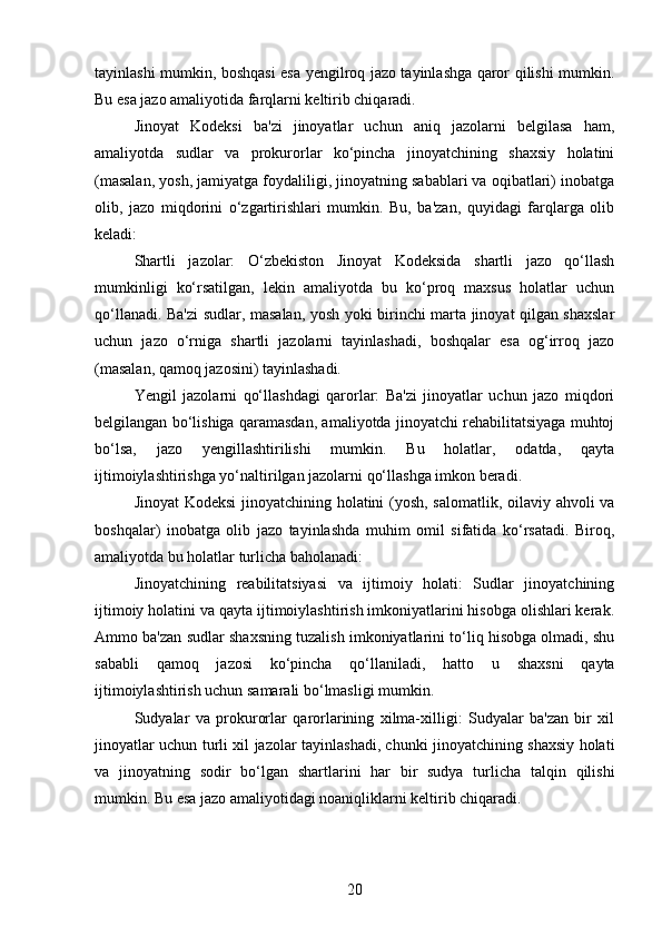 tayinlashi mumkin, boshqasi esa yengilroq jazo tayinlashga qaror qilishi mumkin.
Bu esa jazo amaliyotida farqlarni keltirib chiqaradi.
Jinoyat   Kodeksi   ba'zi   jinoyatlar   uchun   aniq   jazolarni   belgilasa   ham,
amaliyotda   sudlar   va   prokurorlar   ko‘pincha   jinoyatchining   shaxsiy   holatini
(masalan, yosh, jamiyatga foydaliligi, jinoyatning sabablari va oqibatlari) inobatga
olib,   jazo   miqdorini   o‘zgartirishlari   mumkin.   Bu,   ba'zan,   quyidagi   farqlarga   olib
keladi:
Shartli   jazolar:   O‘zbekiston   Jinoyat   Kodeksida   shartli   jazo   qo‘llash
mumkinligi   ko‘rsatilgan,   lekin   amaliyotda   bu   ko‘proq   maxsus   holatlar   uchun
qo‘llanadi. Ba'zi sudlar, masalan, yosh yoki birinchi marta jinoyat qilgan shaxslar
uchun   jazo   o‘rniga   shartli   jazolarni   tayinlashadi,   boshqalar   esa   og‘irroq   jazo
(masalan, qamoq jazosini) tayinlashadi.
Yengil   jazolarni   qo‘llashdagi   qarorlar:   Ba'zi   jinoyatlar   uchun   jazo   miqdori
belgilangan bo‘lishiga qaramasdan, amaliyotda jinoyatchi rehabilitatsiyaga muhtoj
bo‘lsa,   jazo   yengillashtirilishi   mumkin.   Bu   holatlar,   odatda,   qayta
ijtimoiylashtirishga yo‘naltirilgan jazolarni qo‘llashga imkon beradi.
Jinoyat Kodeksi jinoyatchining holatini (yosh, salomatlik, oilaviy ahvoli va
boshqalar)   inobatga   olib   jazo   tayinlashda   muhim   omil   sifatida   ko‘rsatadi.   Biroq,
amaliyotda bu holatlar turlicha baholanadi:
Jinoyatchining   reabilitatsiyasi   va   ijtimoiy   holati:   Sudlar   jinoyatchining
ijtimoiy holatini va qayta ijtimoiylashtirish imkoniyatlarini hisobga olishlari kerak.
Ammo ba'zan sudlar shaxsning tuzalish imkoniyatlarini to‘liq hisobga olmadi, shu
sababli   qamoq   jazosi   ko‘pincha   qo‘llaniladi,   hatto   u   shaxsni   qayta
ijtimoiylashtirish uchun samarali bo‘lmasligi mumkin.
Sudyalar   va   prokurorlar   qarorlarining   xilma-xilligi:   Sudyalar   ba'zan   bir   xil
jinoyatlar uchun turli xil jazolar tayinlashadi, chunki jinoyatchining shaxsiy holati
va   jinoyatning   sodir   bo‘lgan   shartlarini   har   bir   sudya   turlicha   talqin   qilishi
mumkin. Bu esa jazo amaliyotidagi noaniqliklarni keltirib chiqaradi.
20 