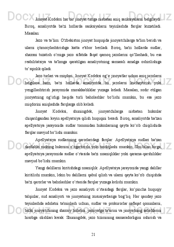 Jinoyat Kodeksi har bir jinoyat turiga nisbatan aniq sanksiyalarni belgilaydi.
Biroq,   amaliyotda   ba'zi   hollarda   sanksiyalarni   tayinlashda   farqlar   kuzatiladi.
Masalan:
Jazo va ta’lim: O'zbekiston jinoyat huquqida jinoyatchilarga ta'lim berish va
ularni   ijtimoiylashtirishga   katta   e'tibor   beriladi.   Biroq,   ba'zi   hollarda   sudlar,
shaxsni   tuzatish   o‘rniga   jazo   sifatida   faqat   qamoq   jazolarini   qo‘llashadi,   bu   esa
reabilitatsiya   va   ta'limga   qaratilgan   amaliyotning   samarali   amalga   oshirilishiga
to‘sqinlik qiladi.
Jazo turlari va miqdori: Jinoyat Kodeksi og‘ir jinoyatlar uchun aniq jazolarni
belgilasa   ham,   ba'zi   hollarda   amaliyotda   bu   jazolarni   kuchaytirish   yoki
yengillashtirish   jarayonida   murakkabliklar   yuzaga   keladi.   Masalan,   sodir   etilgan
jinoyatning   og‘irligi   haqida   turli   baholashlar   bo‘lishi   mumkin,   bu   esa   jazo
miqdorini aniqlashda farqlarga olib keladi.
Jinoyat   Kodeksi,   shuningdek,   jinoyatchilarga   nisbatan   hukmlar
chiqarilgandan keyin apellyatsiya qilish huquqini beradi. Biroq, amaliyotda ba'zan
apellyatsiya   jarayonida   sudlar   tomonidan   hukmlarning   qayta   ko‘rib   chiqilishida
farqlar mavjud bo‘lishi mumkin:
Apellyatsiya   sudlarining   qarorlaridagi   farqlar:   Apellyatsiya   sudlari   ba'zan
dastlabki sudning hukmini o‘zgartirishi yoki tasdiqlashi mumkin. Shu bilan birga,
apellyatsiya jarayonida sudlar o‘rtasida ba'zi noaniqliklar yoki qarama-qarshiliklar
mavjud bo‘lishi mumkin.
Yangi dalillarni kiritishdagi noaniqlik: Apellyatsiya jarayonida yangi dalillar
kiritilishi mumkin, lekin bu dalillarni qabul qilish va ularni qayta ko‘rib chiqishda
ba'zi qarorlar va baholashlar o‘rtasida farqlar yuzaga kelishi mumkin.
Jinoyat   Kodeksi   va   jazo   amaliyoti   o‘rtasidagi   farqlar,   ko‘pincha   huquqiy
talqinlar,   sud   amaliyoti   va   jinoyatning   xususiyatlariga   bog‘liq.   Har   qanday   jazo
tayinlashda   adolatni   ta'minlash   uchun,   sudlar   va   prokurorlar   nafaqat   qonunlarni,
balki jinoyatchining shaxsiy holatini, jamiyatga ta'sirini va jinoyatning sabablarini
hisobga   olishlari   kerak.   Shuningdek,   jazo   tizimining   samaradorligini   oshirish   va
21 