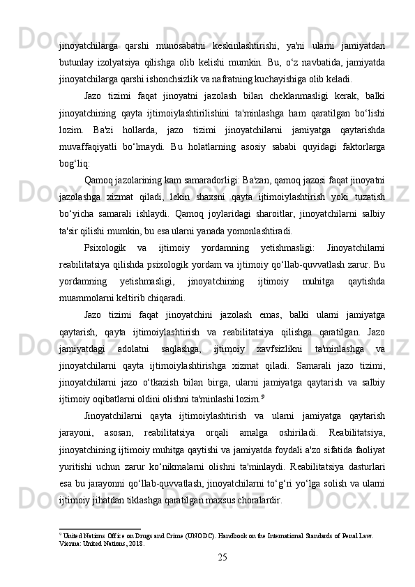 jinoyatchilarga   qarshi   munosabatni   keskinlashtirishi,   ya'ni   ularni   jamiyatdan
butunlay   izolyatsiya   qilishga   olib   kelishi   mumkin.   Bu,   o‘z   navbatida,   jamiyatda
jinoyatchilarga qarshi ishonchsizlik va nafratning kuchayishiga olib keladi.
Jazo   tizimi   faqat   jinoyatni   jazolash   bilan   cheklanmasligi   kerak,   balki
jinoyatchining   qayta   ijtimoiylashtirilishini   ta'minlashga   ham   qaratilgan   bo‘lishi
lozim.   Ba'zi   hollarda,   jazo   tizimi   jinoyatchilarni   jamiyatga   qaytarishda
muvaffaqiyatli   bo‘lmaydi.   Bu   holatlarning   asosiy   sababi   quyidagi   faktorlarga
bog‘liq:
Qamoq jazolarining kam samaradorligi: Ba'zan, qamoq jazosi faqat jinoyatni
jazolashga   xizmat   qiladi,   lekin   shaxsni   qayta   ijtimoiylashtirish   yoki   tuzatish
bo‘yicha   samarali   ishlaydi.   Qamoq   joylaridagi   sharoitlar,   jinoyatchilarni   salbiy
ta'sir qilishi mumkin, bu esa ularni yanada yomonlashtiradi.
Psixologik   va   ijtimoiy   yordamning   yetishmasligi:   Jinoyatchilarni
reabilitatsiya qilishda psixologik yordam va ijtimoiy qo‘llab-quvvatlash zarur. Bu
yordamning   yetishmasligi,   jinoyatchining   ijtimoiy   muhitga   qaytishda
muammolarni keltirib chiqaradi.
Jazo   tizimi   faqat   jinoyatchini   jazolash   emas,   balki   ularni   jamiyatga
qaytarish,   qayta   ijtimoiylashtirish   va   reabilitatsiya   qilishga   qaratilgan.   Jazo
jamiyatdagi   adolatni   saqlashga,   ijtimoiy   xavfsizlikni   ta'minlashga   va
jinoyatchilarni   qayta   ijtimoiylashtirishga   xizmat   qiladi.   Samarali   jazo   tizimi,
jinoyatchilarni   jazo   o‘tkazish   bilan   birga,   ularni   jamiyatga   qaytarish   va   salbiy
ijtimoiy oqibatlarni oldini olishni ta'minlashi lozim. 9
Jinoyatchilarni   qayta   ijtimoiylashtirish   va   ularni   jamiyatga   qaytarish
jarayoni,   asosan,   reabilitatsiya   orqali   amalga   oshiriladi.   Reabilitatsiya,
jinoyatchining ijtimoiy muhitga qaytishi va jamiyatda foydali a'zo sifatida faoliyat
yuritishi   uchun   zarur   ko‘nikmalarni   olishni   ta'minlaydi.   Reabilitatsiya   dasturlari
esa bu jarayonni qo‘llab-quvvatlash, jinoyatchilarni to‘g‘ri yo‘lga solish va ularni
ijtimoiy jihatdan tiklashga qaratilgan maxsus choralardir.
9
 United Nations Office on Drugs and Crime (UNODC). Handbook on the International Standards of Penal Law. 
Vienna: United Nations, 2018.
25 