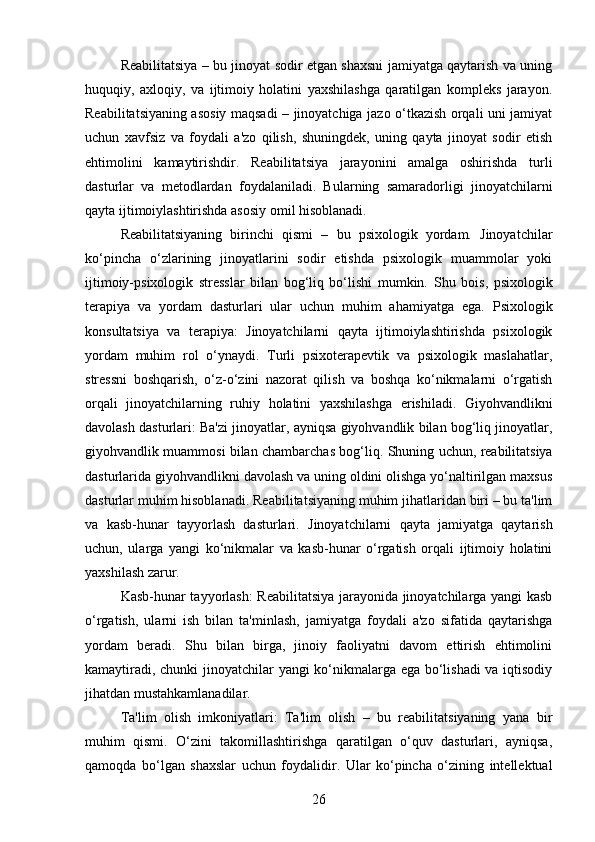 Reabilitatsiya – bu jinoyat sodir etgan shaxsni jamiyatga qaytarish va uning
huquqiy,   axloqiy,   va   ijtimoiy   holatini   yaxshilashga   qaratilgan   kompleks   jarayon.
Reabilitatsiyaning asosiy maqsadi – jinoyatchiga jazo o‘tkazish orqali uni jamiyat
uchun   xavfsiz   va   foydali   a'zo   qilish,   shuningdek,   uning   qayta   jinoyat   sodir   etish
ehtimolini   kamaytirishdir.   Reabilitatsiya   jarayonini   amalga   oshirishda   turli
dasturlar   va   metodlardan   foydalaniladi.   Bularning   samaradorligi   jinoyatchilarni
qayta ijtimoiylashtirishda asosiy omil hisoblanadi.
Reabilitatsiyaning   birinchi   qismi   –   bu   psixologik   yordam.   Jinoyatchilar
ko‘pincha   o‘zlarining   jinoyatlarini   sodir   etishda   psixologik   muammolar   yoki
ijtimoiy-psixologik   stresslar   bilan   bog‘liq   bo‘lishi   mumkin.   Shu   bois,   psixologik
terapiya   va   yordam   dasturlari   ular   uchun   muhim   ahamiyatga   ega.   Psixologik
konsultatsiya   va   terapiya:   Jinoyatchilarni   qayta   ijtimoiylashtirishda   psixologik
yordam   muhim   rol   o‘ynaydi.   Turli   psixoterapevtik   va   psixologik   maslahatlar,
stressni   boshqarish,   o‘z-o‘zini   nazorat   qilish   va   boshqa   ko‘nikmalarni   o‘rgatish
orqali   jinoyatchilarning   ruhiy   holatini   yaxshilashga   erishiladi.   Giyohvandlikni
davolash dasturlari: Ba'zi jinoyatlar, ayniqsa giyohvandlik bilan bog‘liq jinoyatlar,
giyohvandlik muammosi bilan chambarchas bog‘liq.   Shuning uchun, reabilitatsiya
dasturlarida giyohvandlikni davolash va uning oldini olishga yo‘naltirilgan maxsus
dasturlar muhim hisoblanadi.   Reabilitatsiyaning muhim jihatlaridan biri – bu ta'lim
va   kasb-hunar   tayyorlash   dasturlari.   Jinoyatchilarni   qayta   jamiyatga   qaytarish
uchun,   ularga   yangi   ko‘nikmalar   va   kasb-hunar   o‘rgatish   orqali   ijtimoiy   holatini
yaxshilash zarur.
Kasb-hunar tayyorlash: Reabilitatsiya jarayonida jinoyatchilarga yangi kasb
o‘rgatish,   ularni   ish   bilan   ta'minlash,   jamiyatga   foydali   a'zo   sifatida   qaytarishga
yordam   beradi.   Shu   bilan   birga,   jinoiy   faoliyatni   davom   ettirish   ehtimolini
kamaytiradi, chunki jinoyatchilar yangi ko‘nikmalarga ega bo‘lishadi va iqtisodiy
jihatdan mustahkamlanadilar.
Ta'lim   olish   imkoniyatlari:   Ta'lim   olish   –   bu   reabilitatsiyaning   yana   bir
muhim   qismi.   O‘zini   takomillashtirishga   qaratilgan   o‘quv   dasturlari,   ayniqsa,
qamoqda   bo‘lgan   shaxslar   uchun   foydalidir.   Ular   ko‘pincha   o‘zining   intellektual
26 