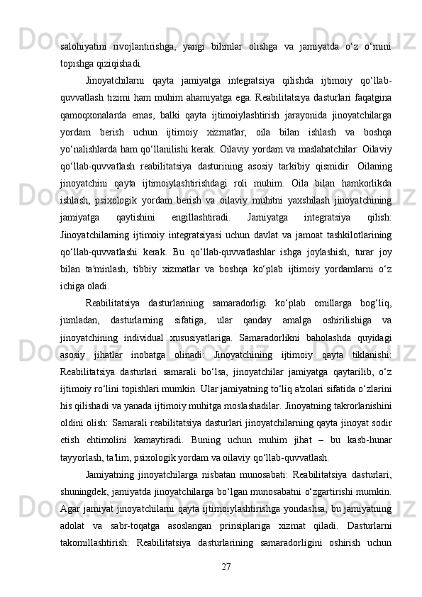 salohiyatini   rivojlantirishga,   yangi   bilimlar   olishga   va   jamiyatda   o‘z   o‘rnini
topishga qiziqishadi.
Jinoyatchilarni   qayta   jamiyatga   integratsiya   qilishda   ijtimoiy   qo‘llab-
quvvatlash   tizimi   ham   muhim   ahamiyatga   ega.   Reabilitatsiya   dasturlari   faqatgina
qamoqxonalarda   emas,   balki   qayta   ijtimoiylashtirish   jarayonida   jinoyatchilarga
yordam   berish   uchun   ijtimoiy   xizmatlar,   oila   bilan   ishlash   va   boshqa
yo‘nalishlarda ham qo‘llanilishi kerak.   Oilaviy yordam va maslahatchilar: Oilaviy
qo‘llab-quvvatlash   reabilitatsiya   dasturining   asosiy   tarkibiy   qismidir.   Oilaning
jinoyatchini   qayta   ijtimoiylashtirishdagi   roli   muhim.   Oila   bilan   hamkorlikda
ishlash,   psixologik   yordam   berish   va   oilaviy   muhitni   yaxshilash   jinoyatchining
jamiyatga   qaytishini   engillashtiradi.   Jamiyatga   integratsiya   qilish:
Jinoyatchilarning   ijtimoiy   integratsiyasi   uchun   davlat   va   jamoat   tashkilotlarining
qo‘llab-quvvatlashi   kerak.   Bu   qo‘llab-quvvatlashlar   ishga   joylashish,   turar   joy
bilan   ta'minlash,   tibbiy   xizmatlar   va   boshqa   ko‘plab   ijtimoiy   yordamlarni   o‘z
ichiga oladi.
Reabilitatsiya   dasturlarining   samaradorligi   ko‘plab   omillarga   bog‘liq,
jumladan,   dasturlarning   sifatiga,   ular   qanday   amalga   oshirilishiga   va
jinoyatchining   individual   xususiyatlariga.   Samaradorlikni   baholashda   quyidagi
asosiy   jihatlar   inobatga   olinadi:   Jinoyatchining   ijtimoiy   qayta   tiklanishi:
Reabilitatsiya   dasturlari   samarali   bo‘lsa,   jinoyatchilar   jamiyatga   qaytarilib,   o‘z
ijtimoiy ro‘lini topishlari mumkin.  Ular jamiyatning to‘liq a'zolari sifatida o‘zlarini
his qilishadi va yanada ijtimoiy muhitga moslashadilar.   Jinoyatning takrorlanishini
oldini olish: Samarali reabilitatsiya dasturlari jinoyatchilarning qayta jinoyat sodir
etish   ehtimolini   kamaytiradi.   Buning   uchun   muhim   jihat   –   bu   kasb-hunar
tayyorlash, ta'lim, psixologik yordam va oilaviy qo‘llab-quvvatlash.
Jamiyatning   jinoyatchilarga   nisbatan   munosabati:   Reabilitatsiya   dasturlari,
shuningdek, jamiyatda jinoyatchilarga bo‘lgan munosabatni o‘zgartirishi mumkin.
Agar jamiyat  jinoyatchilarni  qayta ijtimoiylashtirishga yondashsa,  bu jamiyatning
adolat   va   sabr-toqatga   asoslangan   prinsiplariga   xizmat   qiladi.   Dasturlarni
takomillashtirish:   Reabilitatsiya   dasturlarining   samaradorligini   oshirish   uchun
27 