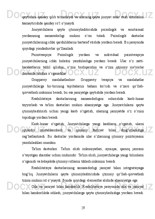 qaytishini qanday qilib ta'minlaydi va ularning qayta jinoyat sodir etish ehtimolini
kamaytirishda qanday ro‘l o‘ynaydi.
Jinoyatchilarni   qayta   ijtimoiylashtirishda   psixologik   va   emotsional
yordamning   samaradorligi   muhim   o‘rin   tutadi.   Psixologik   dasturlar
jinoyatchilarning ichki qarshiliklarini bartaraf etishda yordam beradi. Bu jarayonda
quyidagi yondashuvlar qo‘llaniladi:
Psixoterapiya:   Psixologik   yordam   va   individual   psixoterapiya
jinoyatchilarning   ichki   holatini   yaxshilashga   yordam   beradi.   Ular   o‘z   xatti-
harakatlarini   tahlil   qilishni,   o‘zini   boshqarishni   va   o‘zini   ijtimoiy   me'yorlar
doirasida tutishni o‘rganadilar.
Gruppaviy   maslahatlashuv:   Gruppaviy   terapiya   va   maslahatlar
jinoyatchilarga   bir-birining   tajribalarini   baham   ko‘rish   va   o‘zaro   qo‘llab-
quvvatlash imkonini beradi, bu esa jamiyatga qaytishda yordam beradi.
Reabilitatsiya   dasturlarining   samaradorligini   oshirishda   kasb-hunar
tayyorlash   va   ta'lim   dasturlari   muhim   ahamiyatga   ega.   Jinoyatchilarni   qayta
ijtimoiylashtirish   uchun   yangi   kasb   o‘rgatish,   ularning   jamiyatda   o‘z   o‘rnini
topishiga yordam beradi.
Kasb-hunar   o‘rgatish:   Jinoyatchilarga   yangi   kasblarni   o‘rgatish,   ularni
iqtisodiy   mustahkamlash   va   qonuniy   faoliyat   bilan   shug‘ullanishga
rag‘batlantiradi.   Bu   dasturlar   yordamida   ular   o‘zlarining   ijtimoiy   pozitsiyasini
yaxshilashlari mumkin.
Ta'lim   dasturlari:   Ta'lim   olish   imkoniyatlari,   ayniqsa,   qamoq   jazosini
o‘tayotgan shaxslar uchun muhimdir. Ta'lim olish, jinoyatchilarga yangi bilimlarni
o‘rganish va kelajakda ijtimoiy rollarini tiklash imkonini beradi.
Reabilitatsiya   dasturlarining   samaradorligi   jamiyat   bilan   integratsiyaga
bog‘liq.   Jinoyatchilarni   qayta   ijtimoiylashtirishda   ijtimoiy   qo‘llab-quvvatlash
tizimi muhim rol o‘ynaydi. Bunda quyidagi elementlar alohida ahamiyatga ega:
Oila   va   jamiyat   bilan   hamkorlik:   Reabilitatsiya   jarayonida   oila   va   jamiyat
bilan hamkorlikda ishlash,  jinoyatchilarga qayta  ijtimoiylashishga  yordam  beradi.
29 
