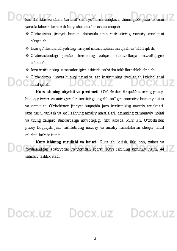 kamchiliklar  va ularni  bartaraf etish yo‘llarini  aniqlash, shuningdek, jazo tizimini
yanada takomillashtirish bo‘yicha takliflar ishlab chiqish.
 O‘zbekiston   jinoyat   huquqi   doirasida   jazo   institutining   nazariy   asoslarini
o‘rganish;
 Jazo qo‘llash amaliyotidagi mavjud muammolarni aniqlash va tahlil qilish;
 O‘zbekistondagi   jazolar   tizimining   xalqaro   standartlarga   muvofiqligini
baholash;
 Jazo institutining samaradorligini oshirish bo‘yicha takliflar ishlab chiqish;
 O‘zbekiston  jinoyat  huquqi   tizimida  jazo  institutining  rivojlanish   istiqbollarini
tahlil qilish.
Kurs  ishining  obyekti  va  predmeti.   O‘zbekiston  Respublikasining   jinoiy-
huquqiy tizimi va uning jazolar institutiga tegishli bo‘lgan normativ-huquqiy aktlar
va   qonunlar.   O‘zbekiston   jinoyat   huquqida   jazo   institutining   nazariy   aspektlari,
jazo  turini  tanlash  va  qo‘llashning  amaliy  masalalari,   tizimning  zamonaviy   holati
va   uning   xalqaro   standartlarga   muvofiqligi.   Shu   asosda,   kurs   ishi   O‘zbekiston
jinoiy   huquqida   jazo   institutining   nazariy   va   amaliy   masalalarini   chuqur   tahlil
qilishni ko‘zda tutadi.
Kurs   ishining   tuzulishi   va   hajmi.   Kurs   ishi   kirish,   ikki   bob,   xulosa   va
foydalanilgan   adabiyotlar   ro yxatidan   iborat.   Kurs   ishining   umumiy   hajmi   44ʻ
sahifani tashlik etadi.
3 