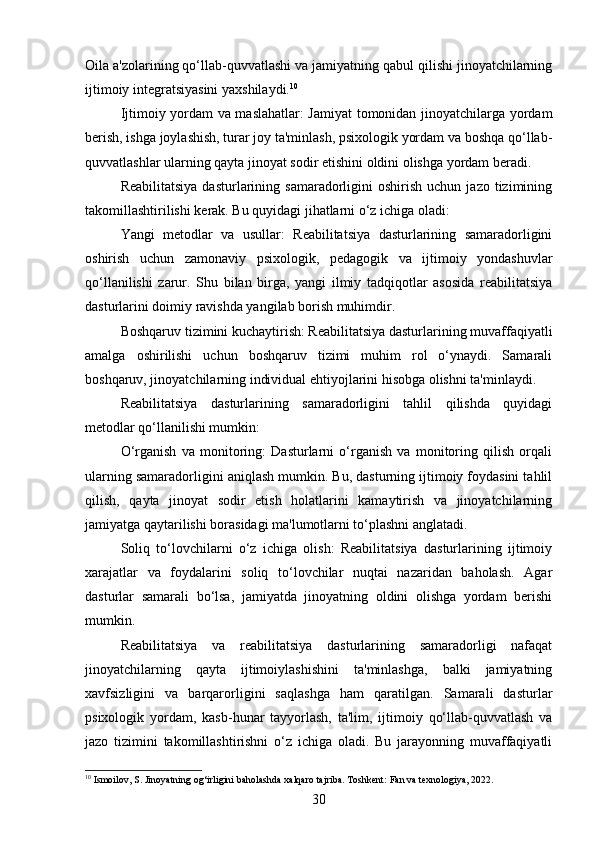 Oila a'zolarining qo‘llab-quvvatlashi va jamiyatning qabul qilishi jinoyatchilarning
ijtimoiy integratsiyasini yaxshilaydi. 10
Ijtimoiy yordam va maslahatlar: Jamiyat tomonidan jinoyatchilarga yordam
berish, ishga joylashish, turar joy ta'minlash, psixologik yordam va boshqa qo‘llab-
quvvatlashlar ularning qayta jinoyat sodir etishini oldini olishga yordam beradi.
Reabilitatsiya   dasturlarining  samaradorligini  oshirish   uchun  jazo  tizimining
takomillashtirilishi kerak. Bu quyidagi jihatlarni o‘z ichiga oladi:
Yangi   metodlar   va   usullar:   Reabilitatsiya   dasturlarining   samaradorligini
oshirish   uchun   zamonaviy   psixologik,   pedagogik   va   ijtimoiy   yondashuvlar
qo‘llanilishi   zarur.   Shu   bilan   birga,   yangi   ilmiy   tadqiqotlar   asosida   reabilitatsiya
dasturlarini doimiy ravishda yangilab borish muhimdir.
Boshqaruv tizimini kuchaytirish: Reabilitatsiya dasturlarining muvaffaqiyatli
amalga   oshirilishi   uchun   boshqaruv   tizimi   muhim   rol   o‘ynaydi.   Samarali
boshqaruv, jinoyatchilarning individual ehtiyojlarini hisobga olishni ta'minlaydi.
Reabilitatsiya   dasturlarining   samaradorligini   tahlil   qilishda   quyidagi
metodlar qo‘llanilishi mumkin:
O‘rganish   va   monitoring:   Dasturlarni   o‘rganish   va   monitoring   qilish   orqali
ularning samaradorligini aniqlash mumkin. Bu, dasturning ijtimoiy foydasini tahlil
qilish,   qayta   jinoyat   sodir   etish   holatlarini   kamaytirish   va   jinoyatchilarning
jamiyatga qaytarilishi borasidagi ma'lumotlarni to‘plashni anglatadi.
Soliq   to‘lovchilarni   o‘z   ichiga   olish:   Reabilitatsiya   dasturlarining   ijtimoiy
xarajatlar   va   foydalarini   soliq   to‘lovchilar   nuqtai   nazaridan   baholash.   Agar
dasturlar   samarali   bo‘lsa,   jamiyatda   jinoyatning   oldini   olishga   yordam   berishi
mumkin.
Reabilitatsiya   va   reabilitatsiya   dasturlarining   samaradorligi   nafaqat
jinoyatchilarning   qayta   ijtimoiylashishini   ta'minlashga,   balki   jamiyatning
xavfsizligini   va   barqarorligini   saqlashga   ham   qaratilgan.   Samarali   dasturlar
psixologik   yordam,   kasb-hunar   tayyorlash,   ta'lim,   ijtimoiy   qo‘llab-quvvatlash   va
jazo   tizimini   takomillashtirishni   o‘z   ichiga   oladi.   Bu   jarayonning   muvaffaqiyatli
10
 Ismoilov, S. Jinoyatning og‘irligini baholashda xalqaro tajriba. Toshkent: Fan va texnologiya, 2022.
30 