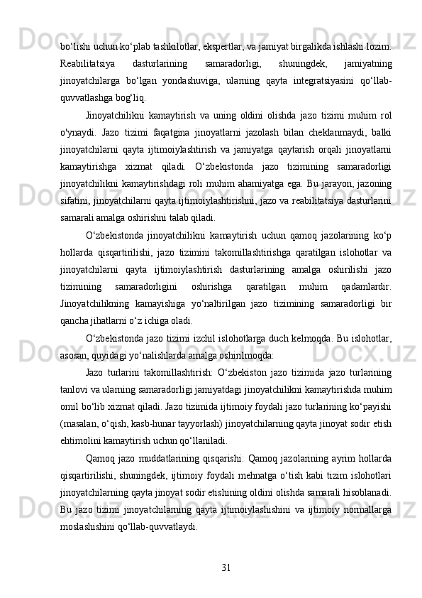 bo‘lishi uchun ko‘plab tashkilotlar, ekspertlar, va jamiyat birgalikda ishlashi lozim.
Reabilitatsiya   dasturlarining   samaradorligi,   shuningdek,   jamiyatning
jinoyatchilarga   bo‘lgan   yondashuviga,   ularning   qayta   integratsiyasini   qo‘llab-
quvvatlashga bog‘liq.
Jinoyatchilikni   kamaytirish   va   uning   oldini   olishda   jazo   tizimi   muhim   rol
o'ynaydi.   Jazo   tizimi   faqatgina   jinoyatlarni   jazolash   bilan   cheklanmaydi,   balki
jinoyatchilarni   qayta   ijtimoiylashtirish   va   jamiyatga   qaytarish   orqali   jinoyatlarni
kamaytirishga   xizmat   qiladi.   O‘zbekistonda   jazo   tizimining   samaradorligi
jinoyatchilikni  kamaytirishdagi  roli  muhim  ahamiyatga ega.  Bu jarayon, jazoning
sifatini, jinoyatchilarni qayta ijtimoiylashtirishni, jazo va reabilitatsiya dasturlarini
samarali amalga oshirishni talab qiladi.
O‘zbekistonda   jinoyatchilikni   kamaytirish   uchun   qamoq   jazolarining   ko‘p
hollarda   qisqartirilishi,   jazo   tizimini   takomillashtirishga   qaratilgan   islohotlar   va
jinoyatchilarni   qayta   ijtimoiylashtirish   dasturlarining   amalga   oshirilishi   jazo
tizimining   samaradorligini   oshirishga   qaratilgan   muhim   qadamlardir.
Jinoyatchilikning   kamayishiga   yo‘naltirilgan   jazo   tizimining   samaradorligi   bir
qancha jihatlarni o‘z ichiga oladi.
O‘zbekistonda  jazo tizimi  izchil islohotlarga duch kelmoqda. Bu islohotlar,
asosan, quyidagi yo‘nalishlarda amalga oshirilmoqda:
Jazo   turlarini   takomillashtirish:   O‘zbekiston   jazo   tizimida   jazo   turlarining
tanlovi va ularning samaradorligi jamiyatdagi jinoyatchilikni kamaytirishda muhim
omil bo‘lib xizmat qiladi. Jazo tizimida ijtimoiy foydali jazo turlarining ko‘payishi
(masalan, o‘qish, kasb-hunar tayyorlash) jinoyatchilarning qayta jinoyat sodir etish
ehtimolini kamaytirish uchun qo‘llaniladi.
Qamoq   jazo   muddatlarining   qisqarishi:   Qamoq   jazolarining   ayrim   hollarda
qisqartirilishi,   shuningdek,   ijtimoiy   foydali   mehnatga   o‘tish   kabi   tizim   islohotlari
jinoyatchilarning qayta jinoyat sodir etishining oldini olishda samarali hisoblanadi.
Bu   jazo   tizimi   jinoyatchilarning   qayta   ijtimoiylashishini   va   ijtimoiy   normallarga
moslashishini qo‘llab-quvvatlaydi.
31 