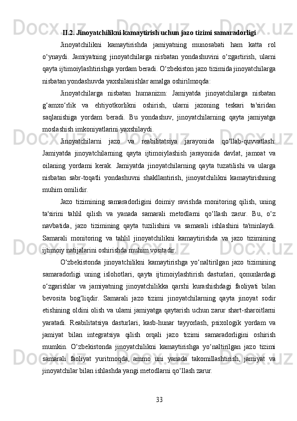 II.2.  Jinoyatchilikni kamaytirish uchun jazo tizimi samaradorligi
Jinoyatchilikni   kamaytirishda   jamiyatning   munosabati   ham   katta   rol
o‘ynaydi.   Jamiyatning   jinoyatchilarga   nisbatan   yondashuvini   o‘zgartirish,   ularni
qayta ijtimoiylashtirishga yordam beradi. O‘zbekiston jazo tizimida jinoyatchilarga
nisbatan yondashuvda yaxshilanishlar amalga oshirilmoqda:
Jinoyatchilarga   nisbatan   humanizm:   Jamiyatda   jinoyatchilarga   nisbatan
g‘amxo‘rlik   va   ehtiyotkorlikni   oshirish,   ularni   jazoning   teskari   ta'siridan
saqlanishiga   yordam   beradi.   Bu   yondashuv,   jinoyatchilarning   qayta   jamiyatga
moslashish imkoniyatlarini yaxshilaydi.
Jinoyatchilarni   jazo   va   reabilitatsiya   jarayonida   qo‘llab-quvvatlash:
Jamiyatda   jinoyatchilarning   qayta   ijtimoiylashish   jarayonida   davlat,   jamoat   va
oilaning   yordami   kerak.   Jamiyatda   jinoyatchilarning   qayta   tuzatilishi   va   ularga
nisbatan   sabr-toqatli   yondashuvni   shakllantirish,   jinoyatchilikni   kamaytirishning
muhim omilidir.
Jazo   tizimining   samaradorligini   doimiy   ravishda   monitoring   qilish,   uning
ta'sirini   tahlil   qilish   va   yanada   samarali   metodlarni   qo‘llash   zarur.   Bu,   o‘z
navbatida,   jazo   tizimining   qayta   tuzilishini   va   samarali   ishlashini   ta'minlaydi.
Samarali   monitoring   va   tahlil   jinoyatchilikni   kamaytirishda   va   jazo   tizimining
ijtimoiy natijalarini oshirishda muhim vositadir.
O‘zbekistonda   jinoyatchilikni   kamaytirishga   yo‘naltirilgan   jazo   tizimining
samaradorligi   uning   islohotlari,   qayta   ijtimoiylashtirish   dasturlari,   qonunlardagi
o‘zgarishlar   va   jamiyatning   jinoyatchilikka   qarshi   kurashishdagi   faoliyati   bilan
bevosita   bog‘liqdir.   Samarali   jazo   tizimi   jinoyatchilarning   qayta   jinoyat   sodir
etishining oldini olish va ularni jamiyatga qaytarish uchun zarur shart-sharoitlarni
yaratadi.   Reabilitatsiya   dasturlari,   kasb-hunar   tayyorlash,   psixologik   yordam   va
jamiyat   bilan   integratsiya   qilish   orqali   jazo   tizimi   samaradorligini   oshirish
mumkin.   O‘zbekistonda   jinoyatchilikni   kamaytirishga   yo‘naltirilgan   jazo   tizimi
samarali   faoliyat   yuritmoqda,   ammo   uni   yanada   takomillashtirish,   jamiyat   va
jinoyatchilar bilan ishlashda yangi metodlarni qo‘llash zarur.
33 