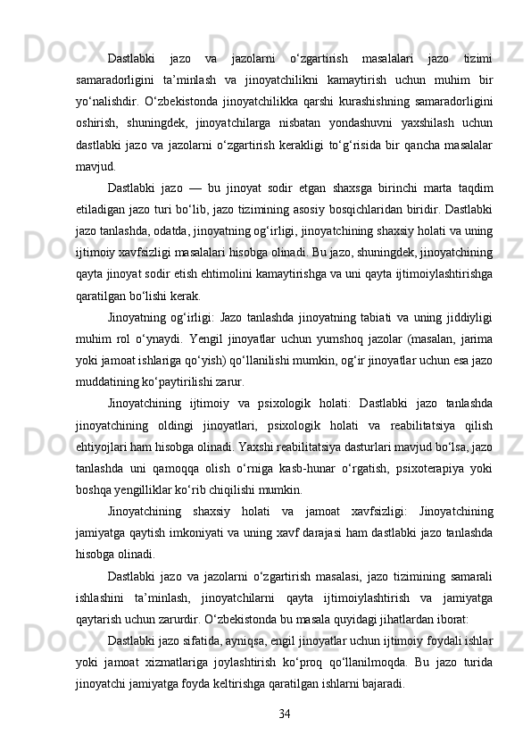 Dastlabki   jazo   va   jazolarni   o‘zgartirish   masalalari   jazo   tizimi
samaradorligini   ta’minlash   va   jinoyatchilikni   kamaytirish   uchun   muhim   bir
yo‘nalishdir.   O‘zbekistonda   jinoyatchilikka   qarshi   kurashishning   samaradorligini
oshirish,   shuningdek,   jinoyatchilarga   nisbatan   yondashuvni   yaxshilash   uchun
dastlabki   jazo   va   jazolarni   o‘zgartirish   kerakligi   to‘g‘risida   bir   qancha   masalalar
mavjud.
Dastlabki   jazo   —   bu   jinoyat   sodir   etgan   shaxsga   birinchi   marta   taqdim
etiladigan jazo turi bo‘lib, jazo tizimining asosiy bosqichlaridan biridir. Dastlabki
jazo tanlashda, odatda, jinoyatning og‘irligi, jinoyatchining shaxsiy holati va uning
ijtimoiy xavfsizligi masalalari hisobga olinadi. Bu jazo, shuningdek, jinoyatchining
qayta jinoyat sodir etish ehtimolini kamaytirishga va uni qayta ijtimoiylashtirishga
qaratilgan bo‘lishi kerak.
Jinoyatning   og‘irligi:   Jazo   tanlashda   jinoyatning   tabiati   va   uning   jiddiyligi
muhim   rol   o‘ynaydi.   Yengil   jinoyatlar   uchun   yumshoq   jazolar   (masalan,   jarima
yoki jamoat ishlariga qo‘yish) qo‘llanilishi mumkin, og‘ir jinoyatlar uchun esa jazo
muddatining ko‘paytirilishi zarur.
Jinoyatchining   ijtimoiy   va   psixologik   holati:   Dastlabki   jazo   tanlashda
jinoyatchining   oldingi   jinoyatlari,   psixologik   holati   va   reabilitatsiya   qilish
ehtiyojlari ham hisobga olinadi. Yaxshi reabilitatsiya dasturlari mavjud bo‘lsa, jazo
tanlashda   uni   qamoqqa   olish   o‘rniga   kasb-hunar   o‘rgatish,   psixoterapiya   yoki
boshqa yengilliklar ko‘rib chiqilishi mumkin.
Jinoyatchining   shaxsiy   holati   va   jamoat   xavfsizligi:   Jinoyatchining
jamiyatga qaytish imkoniyati va uning xavf darajasi ham  dastlabki jazo tanlashda
hisobga olinadi.
Dastlabki   jazo   va   jazolarni   o‘zgartirish   masalasi,   jazo   tizimining   samarali
ishlashini   ta’minlash,   jinoyatchilarni   qayta   ijtimoiylashtirish   va   jamiyatga
qaytarish uchun zarurdir. O‘zbekistonda bu masala quyidagi jihatlardan iborat:
Dastlabki jazo sifatida, ayniqsa, engil jinoyatlar uchun ijtimoiy foydali ishlar
yoki   jamoat   xizmatlariga   joylashtirish   ko‘proq   qo‘llanilmoqda.   Bu   jazo   turida
jinoyatchi jamiyatga foyda keltirishga qaratilgan ishlarni bajaradi.
34 