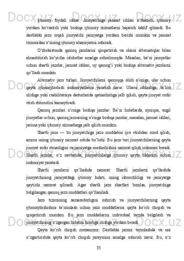 Ijtimoiy   foydali   ishlar:   Jinoyatchiga   jamoat   ishlari   o‘tkazish,   ijtimoiy
yordam   ko‘rsatish   yoki   boshqa   ijtimoiy   xizmatlarni   bajarish   taklif   qilinadi.   Bu
dastlabki   jazo   orqali   jinoyatchi   jamiyatga   yordam   berishi   mumkin   va   jamoat
tomonidan o‘zining ijtimoiy ahamiyatini oshiradi.
O‘zbekistonda   qamoq   jazolarini   qisqartirish   va   ularni   alternatiqlar   bilan
almashtirish   bo‘yicha   islohotlar   amalga   oshirilmoqda.   Masalan,   ba’zi   jinoyatlar
uchun   shartli   jazolar,   jamoat   ishlari,   uy   qamog‘i   yoki   boshqa   alternativ   jazolarni
qo‘llash mumkin.
Alternativ   jazo   turlari:   Jinoyatchilarni   qamoqqa   olish   o‘rniga,   ular   uchun
qayta   ijtimoiylashish   imkoniyatlarini   yaratish   zarur.   Ularni   ishlashga,   ta’lim
olishga yoki reabilitatsiya dasturlarida qatnashishga jalb qilish, qayta jinoyat sodir
etish ehtimolini kamaytiradi.
Qamoq   jazolari   o‘rniga   boshqa   jazolar:   Ba’zi   holatlarda,   ayniqsa,   engil
jinoyatlar uchun, qamoq jazosining o‘rniga boshqa jazolar, masalan, jamoat ishlari,
jarima yoki ijtimoiy xizmatlarga jalb qilish mumkin.
Shartli   jazo   —   bu   jinoyatchiga   jazo   muddatini   ijro   etishdan   ozod   qilish,
ammo  uning   ijtimoiy   nazorat   ostida   bo‘lishi.   Bu  jazo   turi   jinoyatchilarning  qayta
jinoyat sodir etmasligini va jamiyatga moslashishini nazorat qilish imkonini beradi.
Shartli   jazolar,   o‘z   navbatida,   jinoyatchilarga   ijtimoiy   qayta   tiklanish   uchun
imkoniyat yaratadi.
Shartli   jazolarni   qo‘llashda   nazorat:   Shartli   jazolarni   qo‘llashda
jinoyatchining   jamiyatdagi   ijtimoiy   holati,   uning   ishonchliligi   va   jamiyatga
qaytishi   nazorat   qilinadi.   Agar   shartli   jazo   shartlari   buzilsa,   jinoyatchiga
belgilangan qamoq jazo muddatlari qo‘llaniladi.
Jazo   tizimining   samaradorligini   oshirish   va   jinoyatchilarning   qayta
ijtimoiylashishini   ta’minlash   uchun   jazo   muddatlarini   qayta   ko‘rib   chiqish   va
qisqartirish   mumkin.   Bu   jazo   muddatlarini   individual   tarzda   belgilash   va
jinoyatchining o‘zgargan holatini hisobga olishga yordam beradi.
Qayta   ko‘rib   chiqish   mexanizmi:   Dastlabki   jazoni   tayinlashda   va   uni
o‘zgartirishda   qayta   ko‘rib   chiqish   jarayonini   amalga   oshirish   zarur.   Bu,   o‘z
35 