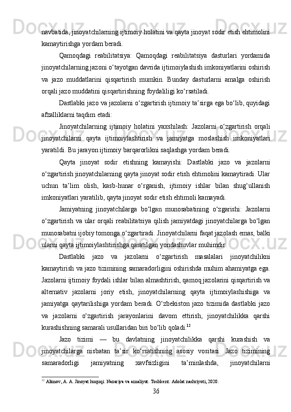 navbatida, jinoyatchilarning ijtimoiy holatini va qayta jinoyat sodir etish ehtimolini
kamaytirishga yordam beradi.
Qamoqdagi   reabilitatsiya:   Qamoqdagi   reabilitatsiya   dasturlari   yordamida
jinoyatchilarning jazoni o‘tayotgan davrida ijtimoiylashish imkoniyatlarini oshirish
va   jazo   muddatlarini   qisqartirish   mumkin.   Bunday   dasturlarni   amalga   oshirish
orqali jazo muddatini qisqartirishning foydaliligi ko‘rsatiladi.
Dastlabki jazo va jazolarni o‘zgartirish ijtimoiy ta’sirga ega bo‘lib, quyidagi
afzalliklarni taqdim etadi:
Jinoyatchilarning   ijtimoiy   holatini   yaxshilash:   Jazolarni   o‘zgartirish   orqali
jinoyatchilarni   qayta   ijtimoiylashtirish   va   jamiyatga   moslashish   imkoniyatlari
yaratildi. Bu jarayon ijtimoiy barqarorlikni saqlashga yordam beradi.
Qayta   jinoyat   sodir   etishning   kamayishi:   Dastlabki   jazo   va   jazolarni
o‘zgartirish jinoyatchilarning qayta jinoyat sodir etish ehtimolini kamaytiradi. Ular
uchun   ta’lim   olish,   kasb-hunar   o‘rganish,   ijtimoiy   ishlar   bilan   shug‘ullanish
imkoniyatlari yaratilib, qayta jinoyat sodir etish ehtimoli kamayadi.
Jamiyatning   jinoyatchilarga   bo‘lgan   munosabatining   o‘zgarishi:   Jazolarni
o‘zgartirish va ular  orqali  reabilitatsiya  qilish jamiyatdagi  jinoyatchilarga bo‘lgan
munosabatni ijobiy tomonga o‘zgartiradi. Jinoyatchilarni faqat jazolash emas, balki
ularni qayta ijtimoiylashtirishga qaratilgan yondashuvlar muhimdir.
Dastlabki   jazo   va   jazolarni   o‘zgartirish   masalalari   jinoyatchilikni
kamaytirish va jazo tizimining samaradorligini oshirishda muhim ahamiyatga ega.
Jazolarni ijtimoiy foydali ishlar bilan almashtirish, qamoq jazolarini qisqartirish va
alternativ   jazolarni   joriy   etish,   jinoyatchilarning   qayta   ijtimoiylashishiga   va
jamiyatga   qaytarilishiga   yordam   beradi.   O‘zbekiston   jazo   tizimida   dastlabki   jazo
va   jazolarni   o‘zgartirish   jarayonlarini   davom   ettirish,   jinoyatchilikka   qarshi
kurashishning samarali usullaridan biri bo‘lib qoladi. 12
Jazo   tizimi   —   bu   davlatning   jinoyatchilikka   qarshi   kurashish   va
jinoyatchilarga   nisbatan   ta’sir   ko‘rsatishning   asosiy   vositasi.   Jazo   tizimining
samaradorligi   jamiyatning   xavfsizligini   ta’minlashda,   jinoyatchilarni
12
 Аlimov, A. A. Jinoyat huquqi: Nazariya va amaliyot.  Toshkent: Adolat nashriyoti, 2020.
36 