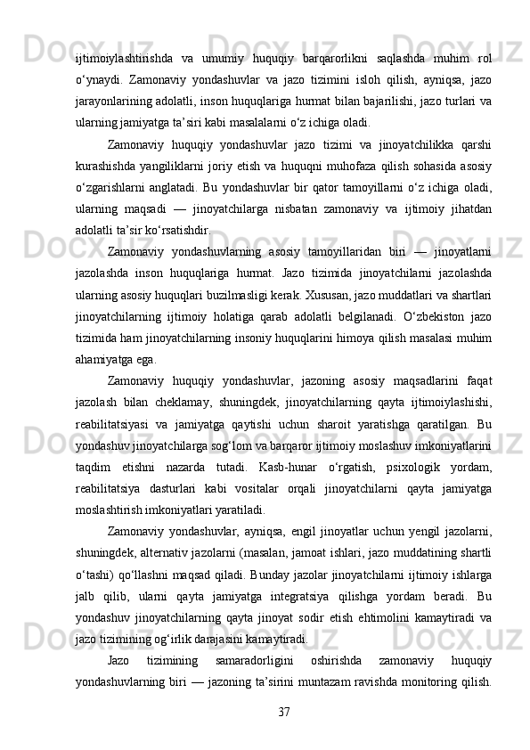 ijtimoiylashtirishda   va   umumiy   huquqiy   barqarorlikni   saqlashda   muhim   rol
o‘ynaydi.   Zamonaviy   yondashuvlar   va   jazo   tizimini   isloh   qilish,   ayniqsa,   jazo
jarayonlarining adolatli, inson huquqlariga hurmat bilan bajarilishi, jazo turlari va
ularning jamiyatga ta’siri kabi masalalarni o‘z ichiga oladi.
Zamonaviy   huquqiy   yondashuvlar   jazo   tizimi   va   jinoyatchilikka   qarshi
kurashishda   yangiliklarni   joriy   etish   va   huquqni   muhofaza   qilish   sohasida   asosiy
o‘zgarishlarni   anglatadi.   Bu   yondashuvlar   bir   qator   tamoyillarni   o‘z   ichiga   oladi,
ularning   maqsadi   —   jinoyatchilarga   nisbatan   zamonaviy   va   ijtimoiy   jihatdan
adolatli ta’sir ko‘rsatishdir.
Zamonaviy   yondashuvlarning   asosiy   tamoyillaridan   biri   —   jinoyatlarni
jazolashda   inson   huquqlariga   hurmat.   Jazo   tizimida   jinoyatchilarni   jazolashda
ularning asosiy huquqlari buzilmasligi kerak. Xususan, jazo muddatlari va shartlari
jinoyatchilarning   ijtimoiy   holatiga   qarab   adolatli   belgilanadi.   O‘zbekiston   jazo
tizimida ham jinoyatchilarning insoniy huquqlarini himoya qilish masalasi muhim
ahamiyatga ega.
Zamonaviy   huquqiy   yondashuvlar,   jazoning   asosiy   maqsadlarini   faqat
jazolash   bilan   cheklamay,   shuningdek,   jinoyatchilarning   qayta   ijtimoiylashishi,
reabilitatsiyasi   va   jamiyatga   qaytishi   uchun   sharoit   yaratishga   qaratilgan.   Bu
yondashuv jinoyatchilarga sog‘lom va barqaror ijtimoiy moslashuv imkoniyatlarini
taqdim   etishni   nazarda   tutadi.   Kasb-hunar   o‘rgatish,   psixologik   yordam,
reabilitatsiya   dasturlari   kabi   vositalar   orqali   jinoyatchilarni   qayta   jamiyatga
moslashtirish imkoniyatlari yaratiladi.
Zamonaviy   yondashuvlar,   ayniqsa,   engil   jinoyatlar   uchun   yengil   jazolarni,
shuningdek, alternativ jazolarni (masalan, jamoat ishlari, jazo muddatining shartli
o‘tashi)  qo‘llashni  maqsad  qiladi. Bunday jazolar  jinoyatchilarni  ijtimoiy ishlarga
jalb   qilib,   ularni   qayta   jamiyatga   integratsiya   qilishga   yordam   beradi.   Bu
yondashuv   jinoyatchilarning   qayta   jinoyat   sodir   etish   ehtimolini   kamaytiradi   va
jazo tizimining og‘irlik darajasini kamaytiradi.
Jazo   tizimining   samaradorligini   oshirishda   zamonaviy   huquqiy
yondashuvlarning  biri  —  jazoning  ta’sirini   muntazam  ravishda  monitoring  qilish.
37 