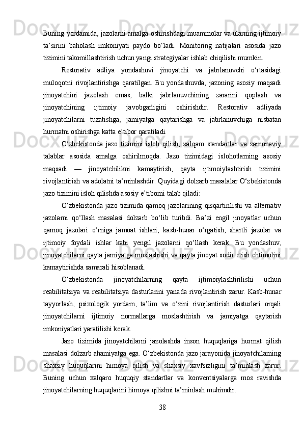 Buning yordamida, jazolarni amalga oshirishdagi muammolar va ularning ijtimoiy
ta’sirini   baholash   imkoniyati   paydo   bo‘ladi.   Monitoring   natijalari   asosida   jazo
tizimini takomillashtirish uchun yangi strategiyalar ishlab chiqilishi mumkin.
Restorativ   adliya   yondashuvi   jinoyatchi   va   jabrlanuvchi   o‘rtasidagi
muloqotni   rivojlantirishga   qaratilgan.   Bu   yondashuvda,   jazoning   asosiy   maqsadi
jinoyatchini   jazolash   emas,   balki   jabrlanuvchining   zararini   qoplash   va
jinoyatchining   ijtimoiy   javobgarligini   oshirishdir.   Restorativ   adliyada
jinoyatchilarni   tuzatishga,   jamiyatga   qaytarishga   va   jabrlanuvchiga   nisbatan
hurmatni oshirishga katta e’tibor qaratiladi.
O‘zbekistonda   jazo   tizimini   isloh   qilish,   xalqaro   standartlar   va   zamonaviy
talablar   asosida   amalga   oshirilmoqda.   Jazo   tizimidagi   islohotlarning   asosiy
maqsadi   —   jinoyatchilikni   kamaytirish,   qayta   ijtimoiylashtirish   tizimini
rivojlantirish va adolatni ta’minlashdir. Quyidagi dolzarb masalalar O‘zbekistonda
jazo tizimini isloh qilishda asosiy e’tiborni talab qiladi:
O‘zbekistonda   jazo   tizimida   qamoq   jazolarining   qisqartirilishi   va   alternativ
jazolarni   qo‘llash   masalasi   dolzarb   bo‘lib   turibdi.   Ba’zi   engil   jinoyatlar   uchun
qamoq   jazolari   o‘rniga   jamoat   ishlari,   kasb-hunar   o‘rgatish,   shartli   jazolar   va
ijtimoiy   foydali   ishlar   kabi   yengil   jazolarni   qo‘llash   kerak.   Bu   yondashuv,
jinoyatchilarni qayta jamiyatga moslashishi va qayta jinoyat sodir etish ehtimolini
kamaytirishda samarali hisoblanadi.
O‘zbekistonda   jinoyatchilarning   qayta   ijtimoiylashtirilishi   uchun
reabilitatsiya   va   reabilitatsiya   dasturlarini   yanada   rivojlantirish   zarur.   Kasb-hunar
tayyorlash,   psixologik   yordam,   ta’lim   va   o‘zini   rivojlantirish   dasturlari   orqali
jinoyatchilarni   ijtimoiy   normallarga   moslashtirish   va   jamiyatga   qaytarish
imkoniyatlari yaratilishi kerak.
Jazo   tizimida   jinoyatchilarni   jazolashda   inson   huquqlariga   hurmat   qilish
masalasi dolzarb ahamiyatga ega. O‘zbekistonda jazo jarayonida jinoyatchilarning
shaxsiy   huquqlarini   himoya   qilish   va   shaxsiy   xavfsizligini   ta’minlash   zarur.
Buning   uchun   xalqaro   huquqiy   standartlar   va   konventsiyalarga   mos   ravishda
jinoyatchilarning huquqlarini himoya qilishni ta’minlash muhimdir.
38 
