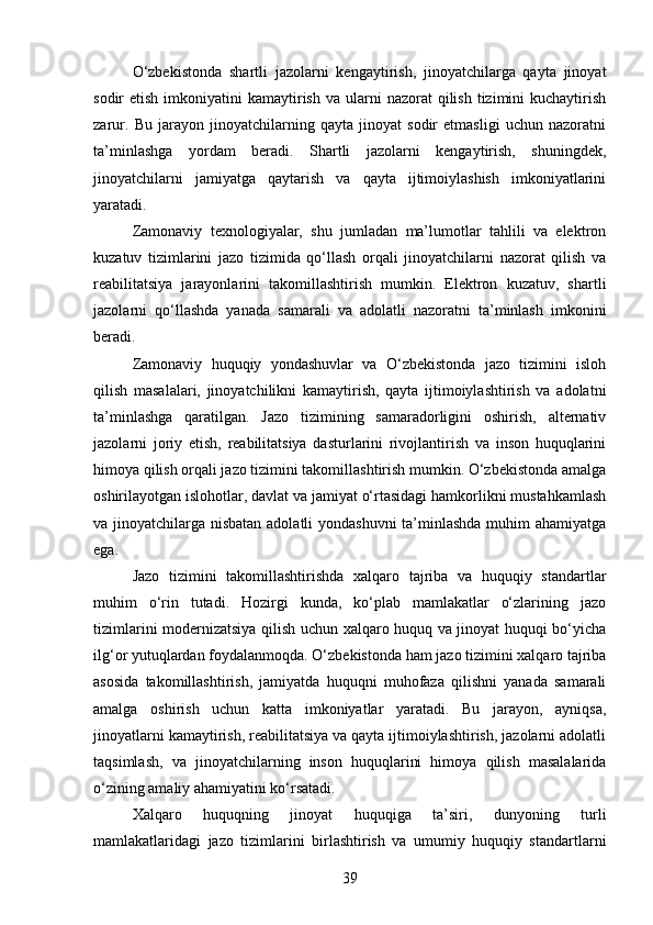 O‘zbekistonda   shartli   jazolarni   kengaytirish,   jinoyatchilarga   qayta   jinoyat
sodir  etish  imkoniyatini  kamaytirish  va  ularni   nazorat  qilish  tizimini  kuchaytirish
zarur.   Bu   jarayon   jinoyatchilarning   qayta   jinoyat   sodir   etmasligi   uchun   nazoratni
ta’minlashga   yordam   beradi.   Shartli   jazolarni   kengaytirish,   shuningdek,
jinoyatchilarni   jamiyatga   qaytarish   va   qayta   ijtimoiylashish   imkoniyatlarini
yaratadi.
Zamonaviy   texnologiyalar,   shu   jumladan   ma’lumotlar   tahlili   va   elektron
kuzatuv   tizimlarini   jazo   tizimida   qo‘llash   orqali   jinoyatchilarni   nazorat   qilish   va
reabilitatsiya   jarayonlarini   takomillashtirish   mumkin.   Elektron   kuzatuv,   shartli
jazolarni   qo‘llashda   yanada   samarali   va   adolatli   nazoratni   ta’minlash   imkonini
beradi.
Zamonaviy   huquqiy   yondashuvlar   va   O‘zbekistonda   jazo   tizimini   isloh
qilish   masalalari,   jinoyatchilikni   kamaytirish,   qayta   ijtimoiylashtirish   va   adolatni
ta’minlashga   qaratilgan.   Jazo   tizimining   samaradorligini   oshirish,   alternativ
jazolarni   joriy   etish,   reabilitatsiya   dasturlarini   rivojlantirish   va   inson   huquqlarini
himoya qilish orqali jazo tizimini takomillashtirish mumkin. O‘zbekistonda amalga
oshirilayotgan islohotlar, davlat va jamiyat o‘rtasidagi hamkorlikni mustahkamlash
va jinoyatchilarga nisbatan adolatli  yondashuvni  ta’minlashda  muhim  ahamiyatga
ega.
Jazo   tizimini   takomillashtirishda   xalqaro   tajriba   va   huquqiy   standartlar
muhim   o‘rin   tutadi.   Hozirgi   kunda,   ko‘plab   mamlakatlar   o‘zlarining   jazo
tizimlarini modernizatsiya qilish uchun xalqaro huquq va jinoyat huquqi bo‘yicha
ilg‘or yutuqlardan foydalanmoqda. O‘zbekistonda ham jazo tizimini xalqaro tajriba
asosida   takomillashtirish,   jamiyatda   huquqni   muhofaza   qilishni   yanada   samarali
amalga   oshirish   uchun   katta   imkoniyatlar   yaratadi.   Bu   jarayon,   ayniqsa,
jinoyatlarni kamaytirish, reabilitatsiya va qayta ijtimoiylashtirish, jazolarni adolatli
taqsimlash,   va   jinoyatchilarning   inson   huquqlarini   himoya   qilish   masalalarida
o‘zining amaliy ahamiyatini ko‘rsatadi.
Xalqaro   huquqning   jinoyat   huquqiga   ta’siri,   dunyoning   turli
mamlakatlaridagi   jazo   tizimlarini   birlashtirish   va   umumiy   huquqiy   standartlarni
39 