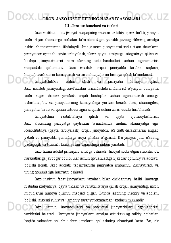 I. BOB.  JAZO INSTITUTINING NAZARIY ASOSLARI
I.1. Jazo tushunchasi va turlari
Jazo   instituti   –   bu   jinoyat   huquqining   muhim   tarkibiy   qismi   bo'lib,   jinoyat
sodir   etgan   shaxslarga   nisbatan   ta'minlanadigan   yu ridik   javobgarlikning   amalga
oshirilish mexanizmini ifodalaydi. Jazo, asosan, jinoyatlarni sodir etgan shaxslarni
jamiyatdan ajratish, qayta tarbiyalash, ularni qayta jamiyatga integratsiya qilish va
boshqa   jinoyatchilarni   ham   ularning   xatti-harakatlari   uchun   ogohlantirish
maqsadida   qo'llaniladi.   Jazo   instituti   orqali   jamiyatda   tartibni   saqlash,
huquqbuzarliklarni kamaytirish va inson huquqlarini himoya qilish ta'minlanadi.
Jinoyatchilikni   oldini   olish   va   jamiyatni   himoya   qilish
Jazo   instituti   jamiyatdagi   xavfsizlikni   ta'minlashda   muhim  rol   o'ynaydi.  Jinoyatni
sodir   etgan   shaxsni   jazolash   orqali   boshqalar   uchun   ogohlantirish   amalga
oshiriladi,   bu   esa   jinoyatlarning   kamayishiga   yordam   beradi.   Jazo,   shuningdek,
jamiyatda tartib va qonun ustuvorligini saqlash uchun zarur vosita hisoblanadi.
Jinoyatchini   reabilitatsiya   qilish   va   qayta   ijtimoiylashtirish
Jazo   shaxsning   jamiyatga   qaytishini   ta'minlashda   muhim   ahamiyatga   ega.
Reabilitatsiya   (qayta   tarbiyalash)   orqali   jinoyatchi   o'z   xatti-harakatlarini   anglab
yetadi   va  jamiyatda  qonunlarga  rioya  qilishni   o'rganadi.  Bu  jarayon  jazo   o'zining
pedagogik va tuzatish funksiyasini bajarishiga imkon yaratadi.
Jazo tizimi adolat prinsipini amalga oshiradi.  Jinoyat sodir etgan shaxslar o'z
harakatlariga javobgar bo'lib, ular uchun qo'llaniladigan jazolar qonuniy va adolatli
bo'lishi   kerak.   Jazo   adolatli   taqsimlanishi   jamiyatda   ishonchni   kuchaytiradi   va
uning qonunlariga hurmatni oshiradi.
Jazo   instituti   faqat   jinoyatlarni   jazolash   bilan   cheklanmay,   balki   jinoyatga
nisbatan izolyatsiya, qayta tiklash va rehabilitatsiya qilish orqali jamiyatdagi inson
huquqlarini   himoya   qilishni   maqsad   qilgan.   Bunda   jazoning   insoniy   va   adolatli
bo'lishi, shaxsni ruhiy va jismoniy zarar yetkazmasdan jazolash muhimdir.
Jazo   instituti   jinoyatchilarni   va   potentsial   jinoyatchilarni   ogohlantirish
vazifasini   bajaradi.   Jamiyatda   jinoyatlarni   amalga   oshirishning   salbiy   oqibatlari
haqida   xabardor   bo'lishi   uchun   jazolarni   qo'llashning   ahamiyati   katta.   Bu,   o'z
4 