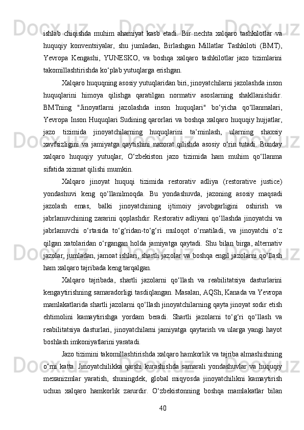 ishlab   chiqishda   muhim   ahamiyat   kasb   etadi.   Bir   nechta   xalqaro   tashkilotlar   va
huquqiy   konventsiyalar,   shu   jumladan,   Birlashgan   Millatlar   Tashkiloti   (BMT),
Yevropa   Kengashi,   YUNESKO,   va   boshqa   xalqaro   tashkilotlar   jazo   tizimlarini
takomillashtirishda ko‘plab yutuqlarga erishgan.
Xalqaro huquqning asosiy yutuqlaridan biri, jinoyatchilarni jazolashda inson
huquqlarini   himoya   qilishga   qaratilgan   normativ   asoslarning   shakllanishidir.
BMTning   "Jinoyatlarni   jazolashda   inson   huquqlari"   bo‘yicha   qo‘llanmalari,
Yevropa Inson Huquqlari Sudining qarorlari va boshqa xalqaro huquqiy hujjatlar,
jazo   tizimida   jinoyatchilarning   huquqlarini   ta’minlash,   ularning   shaxsiy
xavfsizligini   va   jamiyatga   qaytishini   nazorat   qilishda   asosiy   o‘rin   tutadi.   Bunday
xalqaro   huquqiy   yutuqlar,   O‘zbekiston   jazo   tizimida   ham   muhim   qo‘llanma
sifatida xizmat qilishi mumkin.
Xalqaro   jinoyat   huquqi   tizimida   restorativ   adliya   (restorative   justice)
yondashuvi   keng   qo‘llanilmoqda.   Bu   yondashuvda,   jazoning   asosiy   maqsadi
jazolash   emas,   balki   jinoyatchining   ijtimoiy   javobgarligini   oshirish   va
jabrlanuvchining   zararini   qoplashdir.   Restorativ   adliyani   qo‘llashda   jinoyatchi   va
jabrlanuvchi   o‘rtasida   to‘g‘ridan-to‘g‘ri   muloqot   o‘rnatiladi,   va   jinoyatchi   o‘z
qilgan   xatolaridan   o‘rgangan   holda   jamiyatga   qaytadi.   Shu   bilan   birga,   alternativ
jazolar, jumladan, jamoat ishlari, shartli jazolar va boshqa engil jazolarni qo‘llash
ham xalqaro tajribada keng tarqalgan.
Xalqaro   tajribada,   shartli   jazolarni   qo‘llash   va   reabilitatsiya   dasturlarini
kengaytirishning samaradorligi tasdiqlangan. Masalan, AQSh, Kanada va Yevropa
mamlakatlarida shartli jazolarni qo‘llash jinoyatchilarning qayta jinoyat sodir etish
ehtimolini   kamaytirishga   yordam   beradi.   Shartli   jazolarni   to‘g‘ri   qo‘llash   va
reabilitatsiya   dasturlari,   jinoyatchilarni   jamiyatga   qaytarish   va   ularga  yangi   hayot
boshlash imkoniyatlarini yaratadi.
Jazo tizimini takomillashtirishda xalqaro hamkorlik va tajriba almashishning
o‘rni   katta.   Jinoyatchilikka   qarshi   kurashishda   samarali   yondashuvlar   va   huquqiy
mexanizmlar   yaratish,   shuningdek,   global   miqyosda   jinoyatchilikni   kamaytirish
uchun   xalqaro   hamkorlik   zarurdir.   O‘zbekistonning   boshqa   mamlakatlar   bilan
40 