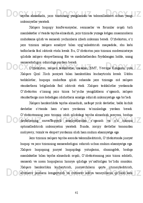 tajriba   almashishi,   jazo   tizimining   yangilanishi   va   takomillashuvi   uchun   yangi
imkoniyatlar yaratadi.
Xalqaro   huquqiy   konferensiyalar,   seminarlar   va   forumlar   orqali   turli
mamlakatlar o‘rtasida tajriba almashish, jazo tizimida yuzaga kelgan muammolarni
muhokama qilish va samarali yechimlarni izlash imkonini beradi. O‘zbekiston, o‘z
jazo   tizimini   xalqaro   amaliyot   bilan   uyg‘unlashtirish   maqsadida,   shu   kabi
tadbirlarda faol ishtirok etishi kerak. Bu, O‘zbekiston jazo tizimini modernizatsiya
qilishda   xalqaro   ekspertlarning   fikr   va   maslahatlaridan   foydalangan   holda,   uning
samaradorligini oshirishga yordam beradi.
O‘zbekiston,   xalqaro   tashkilotlar,   masalan,   BMT,   Yevropa   Kengashi,   yoki
Xalqaro   Qizil   Xoch   jamiyati   bilan   hamkorlikni   kuchaytirishi   kerak.   Ushbu
tashkilotlar,   huquqni   muhofaza   qilish   sohasida   jazo   tizimiga   oid   xalqaro
standartlarni   belgilashda   faol   ishtirok   etadi.   Xalqaro   tashkilotlar   yordamida
O‘zbekiston   o‘zining   jazo   tizimi   bo‘yicha   yangiliklarni   o‘rganish,   xalqaro
standartlarga mos keladigan islohotlarni amalga oshirish imkoniyatiga ega bo‘ladi.
Xalqaro hamkorlikda tajriba almashish, nafaqat yirik davlatlar, balki kichik
davlatlar   o‘rtasida   ham   o‘zaro   yordamni   ta’minlashga   yordam   beradi.
O‘zbekistonning   jazo   tizimini   isloh   qilishdagi   tajriba   almashish   jarayoni,   boshqa
davlatlarning   muvaffaqiyatli   amaliyotlaridan   o‘rganish   va   o‘z   tizimini
optimallashtirish   imkoniyatini   yaratadi.   Bunda,   xorijiy   davlatlar   tomonidan
moliyaviy, texnik va ekspert yordamni olish ham muhim ahamiyatga ega.
Jazo tizimini xalqaro tajriba asosida takomillashtirish, O‘zbekistonda jinoyat
huquqi va jazo tizimining samaradorligini oshirish uchun muhim ahamiyatga ega.
Xalqaro   huquqning   jinoyat   huquqidagi   yutuqlarini,   shuningdek,   boshqa
mamlakatlar   bilan   tajriba   almashish   orqali,   O‘zbekistonning   jazo   tizimi   adolatli,
samarali   va   inson   huquqlarini   himoya   qilishga   yo‘naltirilgan   bo‘lishi   mumkin.
Xalqaro   hamkorlikni   kuchaytirish,   jinoyatchilarni   qayta   ijtimoiylashtirish,
alternativ   jazolarni   kengaytirish   va   restorativ   adliya   tamoyillarini   qo‘llash   kabi
41 