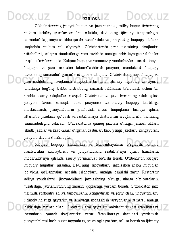 XULOSA
O‘zbekistonning   jinoyat   huquqi   va   jazo   instituti,   milliy   huquq   tizimining
muhim   tarkibiy   qismlaridan   biri   sifatida,   davlatning   ijtimoiy   barqarorligini
ta’minlashda,   jinoyatchilikka   qarshi   kurashishda   va   jamiyatdagi   huquqiy   adolatni
saqlashda   muhim   rol   o‘ynaydi.   O‘zbekistonda   jazo   tizimining   rivojlanish
istiqbollari,   xalqaro   standartlarga   mos   ravishda   amalga   oshirilayotgan   islohotlar
orqali ta’minlanmoqda. Xalqaro huquq va zamonaviy yondashuvlar asosida jinoyat
huquqini   va   jazo   institutini   takomillashtirish   jarayoni,   mamlakatda   huquqiy
tuzumning samaradorligini oshirishga xizmat qiladi. O‘zbekiston jinoyat huquqi va
jazo   institutining   rivojlanish   istiqbollari   bir   qator   ijtimoiy,   iqtisodiy   va   siyosiy
omillarga   bog‘liq.   Ushbu   institutning   samarali   ishlashini   ta’minlash   uchun   bir
nechta   asosiy   istiqbollar   mavjud.   O‘zbekistonda   jazo   tizimining   isloh   qilish
jarayoni   davom   etmoqda.   Jazo   jarayonini   zamonaviy   huquqiy   talablarga
moslashtirish,   jinoyatchilarni   jazolashda   inson   huquqlarini   himoya   qilish,
alternativ   jazolarni   qo‘llash   va   reabilitatsiya   dasturlarini   rivojlantirish,   tizimning
samaradorligini   oshiradi.   O‘zbekistonda   qamoq   jazolari   o‘rniga,   jamoat   ishlari,
shartli jazolar va kasb-hunar o‘rgatish dasturlari kabi yengil jazolarni kengaytirish
jarayoni davom ettirilmoqda.
Xalqaro   huquqiy   standartlar   va   konventsiyalarni   o‘rganish,   xalqaro
hamkorlikni   kuchaytirish   va   jinoyatchilarni   reabilitatsiya   qilish   tizimlarini
modernizatsiya   qilishda   asosiy   yo‘nalishlar   bo‘lishi   kerak.   O‘zbekiston   xalqaro
huquqiy   hujjatlar,   masalan,   BMTning   Jinoyatlarni   jazolashda   inson   huquqlari
bo‘yicha   qo‘llanmalari   asosida   islohotlarni   amalga   oshirishi   zarur.   Restorativ
adliya   yondashuvi,   jinoyatchilarni   jazolashning   o‘rniga,   ularga   o‘z   xatolarini
tuzatishga,   jabrlanuvchining   zararini   qoplashga   yordam   beradi.   O‘zbekiston   jazo
tizimida   restorativ   adliya   tamoyillarini   kengaytirish   va   joriy   etish,   jinoyatchilarni
ijtimoiy holatiga qaytarish va jamiyatga moslashish jarayonlarini samarali amalga
oshirishga   xizmat   qiladi.   Jinoyatchilarni   qayta   ijtimoiylashtirish   va   reabilitatsiya
dasturlarini   yanada   rivojlantirish   zarur.   Reabilitatsiya   dasturlari   yordamida
jinoyatchilarni kasb-hunar tayyorlash, psixologik yordam, ta’lim berish va ijtimoiy
43 