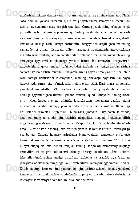 moslashish imkoniyatlarini yaratish, ularni jamiyatga qaytarishda samarali bo‘ladi.
Jazo   tizimini   yanada   samarali   qilish   va   jinoyatchilikni   kamaytirish   uchun   bir
nechta   tavsiyalarni   ishlab   chiqish   mumkin.   Qamoq   jazolarining   o‘rniga,   engil
jinoyatlar   uchun   alternativ   jazolarni   qo‘llash,   jinoyatchilarni   jamiyatga   qaytarish
va ularni ijtimoiy integratsiya qilish imkoniyatlarini yaratadi. Jamoat ishlari, shartli
jazolar   va   boshqa   reabilitatsiya   dasturlarini   kengaytirish   orqali,   jazo   tizimining
samaradorligi   oshadi.   Restorativ   adliya   jarayonini   rivojlantirish,   jinoyatchilarga
o‘z xatolarini tuzatish, jabrlanuvchilar bilan muloqot o‘rnatish va jinoyatchilarning
jamiyatga   qaytishini   ta’minlashga   yordam   beradi.   Bu   tamoyilni   kengaytirish,
jinoyatchilarni   qayta   jinoyat   sodir   etishdan   saqlash   va   jamiyatga   qaytarishda
samarali vosita bo‘lishi mumkin. Jinoyatchilarning qayta ijtimoiylashtirilishi uchun
reabilitatsiya   dasturlarini   kuchaytirish,   ularning   jamiyatga   qaytishini   va   qayta
jinoyat sodir etmasligini ta’minlashda muhim o‘rin tutadi. Kasb-hunar tayyorlash,
psixologik   maslahatlar,   ta’lim   va   boshqa   dasturlar   orqali   jinoyatchilarni   ijtimoiy
holatiga   qaytarish,   jazo   tizimini   yanada   samarali   qiladi.   Jinoyatchilikning   oldini
olish   uchun   huquqiy   ongni   oshirish,   fuqarolarning   jinoyatlarni   qanday   oldini
olishlari   va   qanday   huquqiy   javobgarlikka   tortilishi   haqida   ma’lumotlarga   ega
bo‘lishlarini   ta’minlash   muhimdir.   Shuningdek,   jinoyatchilikka   qarshi   kurashda,
jazo   tizimining   samaradorligini   oshirish   maqsadida,   huquqni   muhofaza   qilish
organlarining   malakasini   oshirish   zarur.   Xalqaro   hamkorlik   va   tajriba   almashish
orqali,   O‘zbekiston   o‘zining   jazo   tizimini   yanada   takomillashtirish   imkoniyatiga
ega   bo‘ladi.   Xalqaro   huquqiy   tashkilotlar   bilan   yaqindan   hamkorlik   qilib,   jazo
tizimi   xalqaro   standartlar   asosida   yanada   samarali   bo‘lishi   mumkin.   O‘zbekiston
jinoyat   huquqi   va   jazo   instituti   rivojlanishining   istiqbollari,   zamonaviy   huquqiy
tamoyillar   va   xalqaro   tajribalarni   hisobga   olishga   asoslanadi.   Jazo   tizimini
takomillashtirish   uchun   amalga   oshirilgan   islohotlar   va   reabilitatsiya   dasturlari
jamiyatda   adolatni   ta’minlashga   va   jinoyatchilikni   kamaytirishga   yordam   beradi.
Shu bilan birga, jazo tizimining samaradorligini oshirish uchun alternativ jazolarni
kengaytirish, restorativ adliya yondashuvlarini joriy etish, reabilitatsiya dasturlarini
kuchaytirish va xalqaro hamkorlikni rivojlantirish zarur.
44 