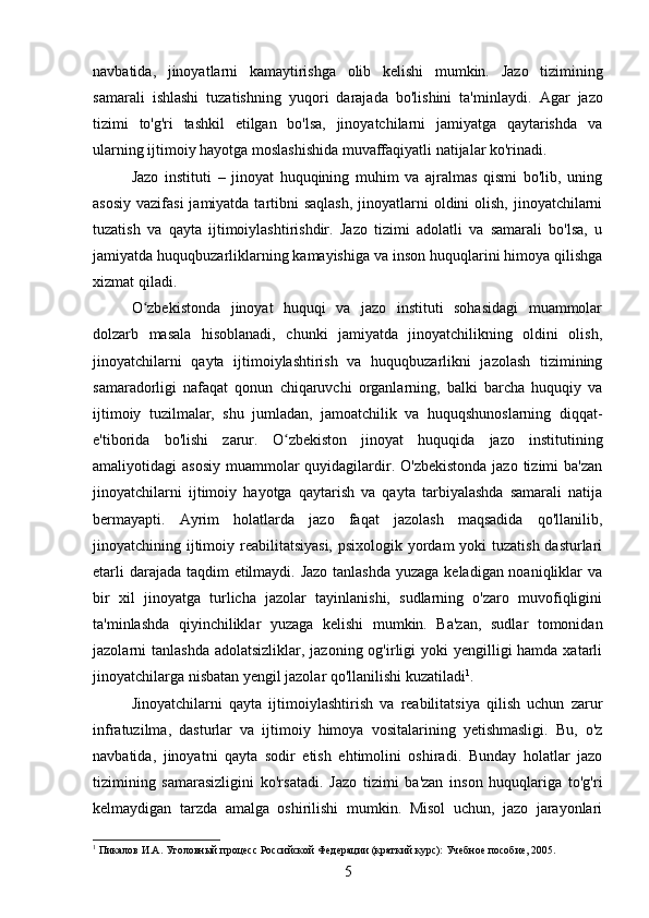 navbatida,   jinoyatlarni   kamaytirishga   olib   kelishi   mumkin.   Jazo   tizimining
samarali   ishlashi   tuzatishning   yuqori   darajada   bo'lishini   ta'minlaydi.   Agar   jazo
tizimi   to'g'ri   tashkil   etilgan   bo'lsa,   jinoyatchilarni   jamiyatga   qaytarishda   va
ularning ijtimoiy hayotga moslashishida muvaffaqiyatli natijalar ko'rinadi.
Jazo   instituti   –   jinoyat   huquqining   muhim   va   ajralmas   qismi   bo'lib,   uning
asosiy  vazifasi  jamiyatda tartibni  saqlash,  jinoyatlarni  oldini  olish,  jinoyatchilarni
tuzatish   va   qayta   ijtimoiylashtirishdir.   Jazo   tizimi   adolatli   va   samarali   bo'lsa,   u
jamiyatda huquqbuzarliklarning kamayishiga va inson huquqlarini himoya qilishga
xizmat qiladi.
O zbekistonda   jinoyat   huquqi   va   jazo   instituti   sohasidagi   muammolarʻ
dolzarb   masala   hisoblanadi,   chunki   jamiyatda   jinoyatchilikning   oldini   olish,
jinoyatchilarni   qayta   ijtimoiylashtirish   va   huquqbuzarlikni   jazolash   tizimining
samaradorligi   nafaqat   qonun   chiqaruvchi   organlarning,   balki   barcha   huquqiy   va
ijtimoiy   tuzilmalar,   shu   jumladan,   jamoatchilik   va   huquqshunoslarning   diqqat-
e'tiborida   bo'lishi   zarur.   O zbekiston   jinoyat   huquqida   jazo   institutining	
ʻ
amaliyotidagi  asosiy  muammolar  quyidagilardir. O'zbekistonda  jazo tizimi  ba'zan
jinoyatchilarni   ijtimoiy   hayotga   qaytarish   va   qayta   tarbiyalashda   samarali   natija
bermayapti.   Ayrim   holatlarda   jazo   faqat   jazolash   maqsadida   qo'llanilib,
jinoyatchining ijtimoiy reabilitatsiyasi, psixologik yordam yoki  tuzatish dasturlari
etarli  darajada taqdim etilmaydi. Jazo  tanlashda  yuzaga keladigan noaniqliklar va
bir   xil   jinoyatga   turlicha   jazolar   tayinlanishi,   sudlarning   o'zaro   muvofiqligini
ta'minlashda   qiyinchiliklar   yuzaga   kelishi   mumkin.   Ba'zan,   sudlar   tomonidan
jazolarni  tanlashda adolatsizliklar,  jazoning og'irligi  yoki  yengilligi  hamda xatarli
jinoyatchilarga nisbatan yengil jazolar qo'llanilishi kuzatiladi 1
.
Jinoyatchilarni   qayta   ijtimoiylashtirish   va   reabilitatsiya   qilish   uchun   zarur
infratuzilma,   dasturlar   va   ijtimoiy   himoya   vositalarining   yetishmasligi.   Bu,   o'z
navbatida,   jinoyatni   qayta   sodir   etish   ehtimolini   oshiradi.   Bunday   holatlar   jazo
tizimining   samarasizligini   ko'rsatadi.   Jazo   tizimi   ba'zan   inson   huquqlariga   to'g'ri
kelmaydigan   tarzda   amalga   oshirilishi   mumkin.   Misol   uchun,   jazo   jarayonlari
1
 Пикалов И.А. Уголовный процесс Российской Федерации (краткий курс): Учебное пособие, 2005.
5 