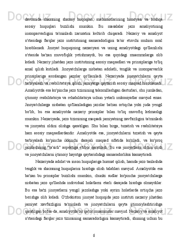 davomida   shaxsning   shaxsiy   huquqlari,   ma'lumotlarining   himoyasi   va   boshqa
asosiy   huquqlari   buzilishi   mumkin.   Bu   masalalar   jazo   amaliyotining
insonparvarligini   ta'minlash   zaruratini   keltirib   chiqaradi.   Nazariy   va   amaliyot
o'rtasidagi   farqlar   jazo   institutining   samaradorligini   ta'sir   etuvchi   muhim   omil
hisoblanadi.   Jinoyat   huquqining   nazariyasi   va   uning   amaliyotdagi   qo'llanilishi
o'rtasida   ba'zan   muvofiqlik   yetishmaydi,   bu   esa   quyidagi   muammolarga   olib
keladi .   Nazariy jihatdan jazo institutining asosiy maqsadlari va prinsiplariga to'liq
amal   qilish   kutiladi.   Jinoyatchilarga   nisbatan   adolatli,   tenglik   va   insonparvarlik
prinsiplariga   asoslangan   jazolar   qo'llaniladi.   Nazariyada   jinoyatchilarni   qayta
tarbiyalash va reabilitatsiya qilish, jamiyatga qaytarish asosiy maqsad hisoblanadi.
Amaliyotda esa ko'pincha jazo tizimining takomillashgan dasturlari, shu jumladan,
ijtimoiy   reabilitatsiya   va   rehabilitatsiya   uchun   yetarli   imkoniyatlar   mavjud   emas.
Jinoyatchilarga   nisbatan   qo'llaniladigan   jazolar   ba'zan   ortiqcha   yoki   juda   yengil
bo'lib,   bu   esa   amaliyotda   nazariy   prinsiplar   bilan   to'liq   muvofiq   kelmasligi
mumkin. Nazariyada, jazo tizimining maqsadi jamiyatning xavfsizligini ta'minlash
va   jinoyatni   oldini   olishga   qaratilgan.   Shu   bilan   birga,   tuzatish   va   reabilitatsiya
ham   asosiy   maqsadlardandir.   Amaliyotda   esa,   jinoyatchilarni   tuzatish   va   qayta
tarbiyalash   ko'pincha   ikkinchi   darajali   maqsad   sifatida   ko'riladi,   va   ko'proq
jazolashning   "ta'sirli"   aspektiga   e'tibor   qaratiladi.   Bu   esa   jinoyatlarni   oldini   olish
va jinoyatchilarni ijtimoiy hayotga qaytarishdagi samaradorlikni kamaytiradi.
Nazariyada adolat va inson huquqlariga hurmat qilish, hamda jazo tanlashda
tenglik   va   shaxsning   huquqlarini   hisobga   olish   talablari   mavjud.   Amaliyotda   esa
ba'zan   bu   prinsiplar   buzilishi   mumkin,   chunki   sudlar   ko'pincha   jinoyatchilarga
nisbatan   jazo   qo'llashda   individual   holatlarni   etarli   darajada   hisobga   olmaydilar.
Bu   esa   ba'zi   jinoyatlarni   yengil   jazolashga   yoki   ayrim   holatlarda   ortiqcha   jazo
berishga   olib   keladi.   O'zbekiston   jinoyat   huquqida   jazo   instituti   nazariy   jihatdan
jamiyat   xavfsizligini   ta'minlash   va   jinoyatchilarni   qayta   ijtimoiylashtirishga
qaratilgan bo'lsa-da, amaliyotda bir qator muammolar mavjud.  Nazariy va amaliyot
o'rtasidagi   farqlar   jazo   tizimining   samaradorligini   kamaytiradi,   shuning   uchun   bu
6 