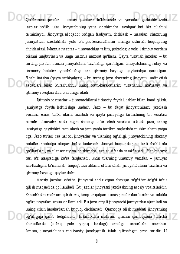 Qo'shimcha   jazolar   –   asosiy   jazolarni   to'ldiruvchi   va   yanada   og'irlashtiruvchi
jazolar   bo'lib,   ular   jinoyatchining   yana   qo'shimcha   javobgarlikni   his   qilishini
ta'minlaydi.   Jinoyatga   aloqador   bo'lgan   faoliyatni   cheklash   –   masalan,   shaxsning
jamiyatdan   chetlatilishi   yoki   o'z   professionallarini   amalga   oshirish   huquqining
cheklanishi.  Maxsus nazorat – jinoyatchiga ta'lim, psixologik yoki ijtimoiy yordam
olishni   majburlash   va   unga   maxsus   nazorat   qo'llash.   Qayta   tuzatish   jazolari   –   bu
turdagi   jazolar   asosan   jinoyatchini   tuzatishga   qaratilgan.   Jinoyatchining   ruhiy   va
jismoniy   holatini   yaxshilashga,   uni   ijtimoiy   hayotga   qaytarishga   qaratilgan .
Reabilitatsiya (qayta tarbiyalash) – bu turdagi jazo shaxsning jinoyatni sodir etish
sabablari   bilan   kurashishni,   uning   xatti-harakatlarini   tuzatishni,   ma'naviy   va
ijtimoiy rivojlanishni o'z ichiga oladi.
Ijtimoiy xizmatlar – jinoyatchilarni ijtimoiy foydali ishlar bilan band qilish,
jamiyatga   foyda   keltirishga   undash.   Jazo   –   bu   faqat   jinoyatchilarni   jazolash
vositasi   emas,   balki   ularni   tuzatish   va   qayta   jamiyatga   kiritishning   bir   vositasi
hamdir.   Jinoyatni   sodir   etgan   shaxsga   ta'sir   etish   vositasi   sifatida   jazo,   uning
jamiyatga qaytishini ta'minlash va jamiyatda tartibni saqlashda muhim ahamiyatga
ega.   Jazo turlari esa har xil jinoyatlar va ularning og'irligi, jinoyatchining shaxsiy
holatlari   inobatga   olingan   holda   tanlanadi.   Jinoyat   huquqida   jazo   turli   shakllarda
qo'llaniladi, va ular asosiy va qo'shimcha jazolar sifatida tasniflanadi.   Har bir jazo
turi   o'z   maqsadiga   ko'ra   farqlanadi,   lekin   ularning   umumiy   vazifasi   –   jamiyat
xavfsizligini ta'minlash, huquqbuzarliklarni oldini olish, jinoyatchilarni tuzatish va
ijtimoiy hayotga qaytarishdir.
Asosiy   jazolar,   odatda,   jinoyatni   sodir   etgan   shaxsga   to'g'ridan-to'g'ri   ta'sir
qilish maqsadida qo'llaniladi. Bu jazolar jinoyatni jazolashning asosiy vositalaridir.
Erkinlikdan mahrum qilish eng keng tarqalgan asosiy jazolardan biridir va odatda
og'ir jinoyatlar uchun qo'llaniladi.  Bu jazo orqali jinoyatchi jamiyatdan ajratiladi va
uning erkin harakatlanish huquqi cheklanadi.   Qamoqqa olish muddati jinoyatning
og'irligiga   qarab   belgilanadi.   Erkinlikdan   mahrum   qilishni   qamoqxona   turlicha
sharoitlarda   (ochiq   yoki   yopiq   turdagi)   amalga   oshirilishi   mumkin.
Jarima,   jinoyatchidan   moliyaviy   javobgarlik   talab   qilinadigan   jazo   turidir.   U
8 