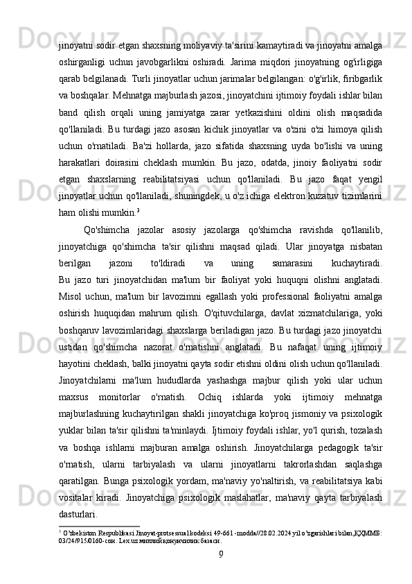 jinoyatni sodir etgan shaxsning moliyaviy ta'sirini kamaytiradi va jinoyatni amalga
oshirganligi   uchun   javobgarlikni   oshiradi.   Jarima   miqdori   jinoyatning   og'irligiga
qarab belgilanadi. Turli jinoyatlar uchun jarimalar belgilangan: o'g'irlik, firibgarlik
va boshqalar. Mehnatga majburlash jazosi, jinoyatchini ijtimoiy foydali ishlar bilan
band   qilish   orqali   uning   jamiyatga   zarar   yetkazishini   oldini   olish   maqsadida
qo'llaniladi.   Bu   turdagi   jazo   asosan   kichik   jinoyatlar   va   o'zini   o'zi   himoya   qilish
uchun   o'rnatiladi.   Ba'zi   hollarda,   jazo   sifatida   shaxsning   uyda   bo'lishi   va   uning
harakatlari   doirasini   cheklash   mumkin.   Bu   jazo,   odatda,   jinoiy   faoliyatni   sodir
etgan   shaxslarning   reabilitatsiyasi   uchun   qo'llaniladi.   Bu   jazo   faqat   yengil
jinoyatlar uchun qo'llaniladi, shuningdek, u o'z ichiga elektron kuzatuv tizimlarini
ham olishi mumkin. 3
Qo'shimcha   jazolar   asosiy   jazolarga   qo'shimcha   ravishda   qo'llanilib,
jinoyatchiga   qo'shimcha   ta'sir   qilishni   maqsad   qiladi.   Ular   jinoyatga   nisbatan
berilgan   jazoni   to'ldiradi   va   uning   samarasini   kuchaytiradi.
Bu   jazo   turi   jinoyatchidan   ma'lum   bir   faoliyat   yoki   huquqni   olishni   anglatadi.
Misol   uchun,   ma'lum   bir   lavozimni   egallash   yoki   professional   faoliyatni   amalga
oshirish   huquqidan   mahrum   qilish.   O'qituvchilarga,   davlat   xizmatchilariga,   yoki
boshqaruv lavozimlaridagi shaxslarga beriladigan jazo. Bu turdagi jazo jinoyatchi
ustidan   qo'shimcha   nazorat   o'rnatishni   anglatadi.   Bu   nafaqat   uning   ijtimoiy
hayotini cheklash, balki jinoyatni qayta sodir etishni oldini olish uchun qo'llaniladi.
Jinoyatchilarni   ma'lum   hududlarda   yashashga   majbur   qilish   yoki   ular   uchun
maxsus   monitorlar   o'rnatish.   Ochiq   ishlarda   yoki   ijtimoiy   mehnatga
majburlashning kuchaytirilgan shakli  jinoyatchiga ko'proq jismoniy va psixologik
yuklar bilan ta'sir qilishni ta'minlaydi. Ijtimoiy foydali ishlar, yo'l qurish, tozalash
va   boshqa   ishlarni   majburan   amalga   oshirish.   Jinoyatchilarga   pedagogik   ta'sir
o'rnatish,   ularni   tarbiyalash   va   ularni   jinoyatlarni   takrorlashdan   saqlashga
qaratilgan.   Bunga  psixologik  yordam,  ma'naviy   yo'naltirish,   va  reabilitatsiya  kabi
vositalar   kiradi.   Jinoyatchiga   psixologik   maslahatlar,   ma'naviy   qayta   tarbiyalash
dasturlari.
3
 O’zbekiston Respublikasi Jinoyat-protsessual kodeksi 49-61 -modda//28.02.2024 yil o’zgarishlari bilan,ҚҲММБ:
03/24/915/0160-сон. Lex.uz миллий қонунчилик базаси.
9 