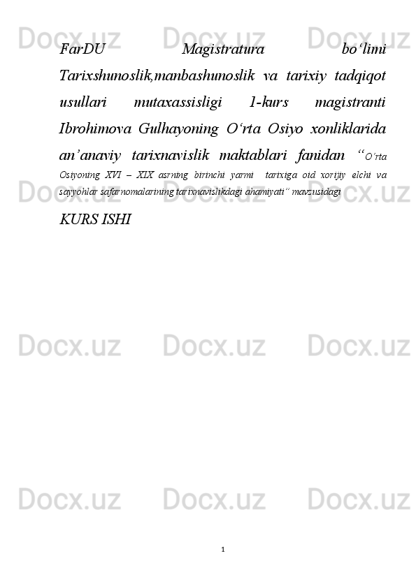 FarDU   Magistratura   bo‘limi
Tarixshunoslik,manbashunoslik   va   tarixiy   tadqiqot
usullari   mutaxassisligi   1-kurs   magistranti
Ibrohimova   Gulhayoning   O‘rta   Osiyo   xonliklarida
an’anaviy   tarixnavislik   maktablari   fanidan   “ O‘rt а
О siy о ning   XVI   –   XIX   а srning   birinchi   yarmi     t а ri х ig а   о id   хо rijiy   elchi   v а
s а yy о hl а r s а f а rn о m а l а rining tarixnavislikdagi ahamiyati” mavzusidagi
KURS ISHI
1 