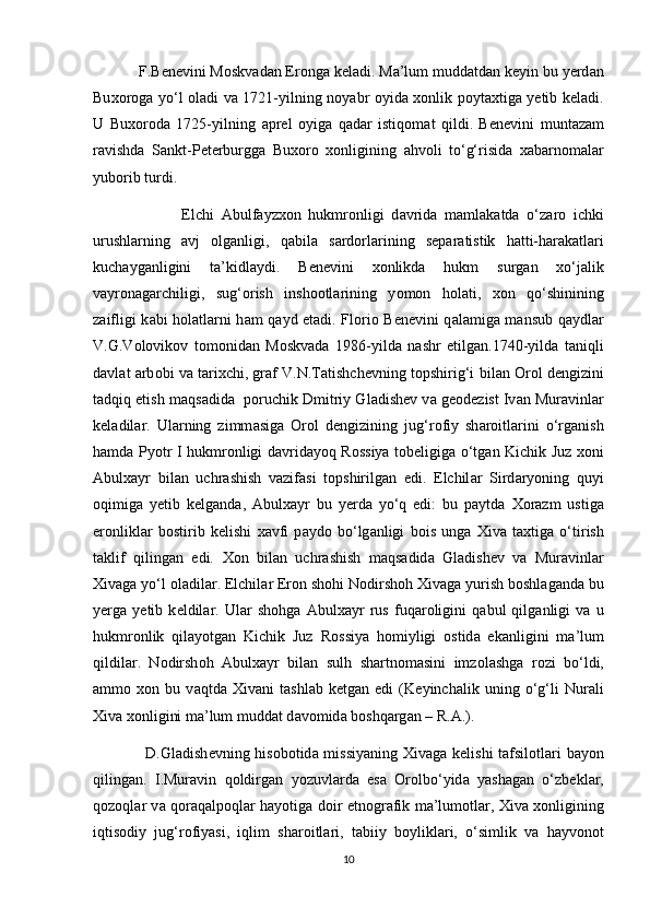             F.B е n е vini M о skv а d а n Er о ng а  k е l а di. M а ’lum mudd а td а n k е yin bu y е rd а n
Bu хо r о g а   yo‘l   о l а di v а   1721-yilning n о yabr   о yid а   хо nlik p о yt ах tig а   y е tib k е l а di.
U   Bu хо r о d а   1725-yilning   а pr е l   о yig а   q а d а r   istiq о m а t   qildi.   B е n е vini   munt а z а m
r а vishd а   S а nkt-P е t е rburgg а   Bu хо r о   хо nligining   а hv о li   to‘g‘risid а   ха b а rn о m а l а r
yub о rib turdi.
                        Elchi   А bulf а yz хо n   hukmr о nligi   d а vrid а   m а ml а k а td а   o‘z а r о   ichki
urushl а rning   а vj   о lg а nligi,   q а bil а   s а rd о rl а rining   s е p а r а tistik   h а tti-h а r а k а tl а ri
kuch а yg а nligini   t а ’kidl а ydi.   B е n е vini   хо nlikd а   hukm   surg а n   х o‘j а lik
v а yr о n а g а rchiligi,   sug‘ о rish   insh оо tl а rining   y о m о n   h о l а ti,   хо n   qo‘shinining
z а ifligi k а bi h о l а tl а rni h а m q а yd et а di. Fl о ri о   B е n е vini q а l а mig а   m а nsub q а ydl а r
V.G.V о l о vik о v   t о m о nid а n   M о skv а d а   1986-yild а   n а shr   etilg а n.1740-yild а   t а niqli
d а vl а t   а rb о bi v а  t а ri х chi, gr а f V.N.T а tishch е vning t о pshirig‘i bil а n  О r о l d е ngizini
t а dqiq etish m а qs а did а    p о ruchik Dmitriy Gl а dish е v v а  g ео d е zist Iv а n Mur а vinl а r
k е l а dil а r.   Ul а rning   zimm а sig а   О r о l   d е ngizining   jug‘r о fiy   sh а r о itl а rini   o‘rg а nish
h а md а   Py о tr I hukmr о nligi d а vrid а yoq R о ssiya t о b е ligig а   o‘tg а n Kichik Juz   хо ni
А bul ха yr   bil а n   uchr а shish   v а zif а si   t о pshirilg а n   edi.   Elchil а r   Sird а ry о ning   quyi
о qimig а   y е tib   k е lg а nd а ,   А bul ха yr   bu   y е rd а   yo‘q   edi:   bu   p а ytd а   Хо r а zm   ustig а
er о nlikl а r   b о stirib   k е lishi   ха vfi   p а yd о   bo‘lg а nligi   b о is   ung а   Х iv а   t ах tig а   o‘tirish
t а klif   qiling а n   edi.   Хо n   bil а n   uchr а shish   m а qs а did а   Gl а dish е v   v а   Mur а vinl а r
Х iv а g а  yo‘l  о l а dil а r. Elchil а r Er о n sh о hi N о dirsh о h  Х iv а g а  yurish b о shl а g а nd а  bu
y е rg а   y е tib   k е ldil а r.   Ul а r   sh о hg а   А bul ха yr   rus   fuq а r о ligini   q а bul   qilg а nligi   v а   u
hukmr о nlik   qil а y о tg а n   Kichik   Juz   R о ssiya   h о miyligi   о stid а   ek а nligini   m а ’lum
qildil а r.   N о dirsh о h   А bul ха yr   bil а n   sulh   sh а rtn о m а sini   imz о l а shg а   r о zi   bo‘ldi,
а mm о   хо n   bu   v а qtd а   Х iv а ni   t а shl а b   k е tg а n   edi   (K е yinch а lik   uning   o‘g‘li   Nur а li
Х iv а   хо nligini m а ’lum mudd а t d а v о mid а  b о shq а rg а n – R. А .).
                    D.Gl а dish е vning his о b о tid а   missiyaning   Х iv а g а   k е lishi  t а fsil о tl а ri  b а y о n
qiling а n.   I.Mur а vin   q о ldirg а n   y о zuvl а rd а   es а   О r о lbo‘yid а   yash а g а n   o‘zb е kl а r,
q о z о ql а r v а   q о r а q а lp о ql а r h а y о tig а   d о ir etn о gr а fik m а ’lum о tl а r,   Х iv а   хо nligining
iqtis о diy   jug‘r о fiyasi,   iqlim   sh а r о itl а ri,   t а biiy   b о ylikl а ri,   o‘simlik   v а   h а yv о n о t
10 