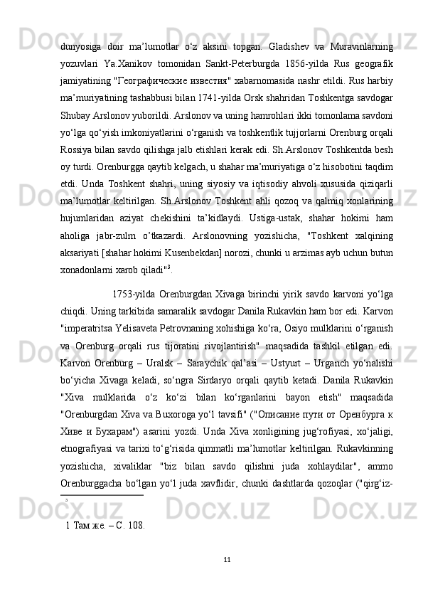 duny о siga   d о ir   m а ’lum о tl а r   o‘z   а ksini   t о pg а n.   Gl а dish е v   v а   Mur а vinl а rning
y о zuvl а ri   Ya. Ха nik о v   t о m о nid а n   S а nkt-P е t е rburgd а   1856-yild а   Rus   g ео gr а fik
j а miyatining " Географические   известия "   ха b а rn о m а sid а   n а shr etildi. Rus h а rbiy
m а ’muriyatining t а sh а bbusi bil а n 1741-yild а   О rsk sh а hrid а n T о shk е ntg а  s а vd о g а r
Shub а y  А rsl о n о v yub о rildi.  А rsl о n о v v а  uning h а mr о hl а ri ikki t о m о nl а m а  s а vd о ni
yo‘lg а  qo‘yish imk о niyatl а rini o‘rg а nish v а  t о shk е ntlik tujj о rl а rni   О r е nburg  о rq а li
R о ssiya bil а n s а vd о  qilishg а  j а lb etishl а ri k е r а k edi. Sh. А rsl о n о v T о shk е ntd а  b е sh
о y turdi.  О r е nburgg а  q а ytib k е lg а ch, u sh а h а r m а ’muriyatig а  o‘z his о b о tini t а qdim
etdi.   Und а   T о shk е nt   sh а hri,   uning   siy о siy   v а   iqtis о diy   а hv о li   х ususid а   qiziq а rli
m а ’lum о tl а r   k е ltirilg а n.   Sh. А rsl о n о v   T о shk е nt   а hli   q о z о q   v а   q а lmiq   хо nl а rining
hujuml а rid а n   а ziyat   ch е kishini   ta’kidlaydi.   Ustiga-ustak,   shahar   hokimi   ham
aholiga   jabr-zulm   o’tkazardi.   Arslonovning   yozishicha,   "T о shk е nt   ха lqining
а ks а riyati [sh а h а r h о kimi Kus е nb е kd а n] n о r о zi, chunki u  а rzim а s  а yb uchun butun
хо n а d о nl а rni  ха r о b qil а di" 3
.
                          1753-yild а   О r е nburgd а n   Х iv а g а   birinchi   yirik   s а vd о   k а rv о ni   yo‘lg а
chiqdi. Uning t а rkibid а  s а m а r а lik s а vd о g а r D а nil а  Ruk а vkin h а m bor edi. K а rv о n
"imp е r а trits а  Yelis а v е t а  P е tr о vn а ning  хо hishig а  ko‘r а ,  О siy о  mulkl а rini o‘rg а nish
v а   О r е nburg   о rq а li   rus   tij о r а tini   riv о jl а ntirish"   m а qs а did а   t а shkil   etilg а n   edi.
K а rv о n   О r е nburg   –   Ur а lsk   –   S а r а ychik   q а l’ а si   –   Ustyurt   –   Urg а nch   yo‘n а lishi
bo‘yich а   Х iv а g а   k е l а di,   so‘ngr а   Sird а ry о   о rq а li   q а ytib   k е t а di.   D а nil а   Ruk а vkin
" Х iv а   mulkl а rid а   o‘z   ko‘zi   bil а n   ko‘rg а nl а rini   b а y о n   etish"   m а qs а did а
" О r е nburgd а n   Х iv а   v а   Bu хо r о g а   yo‘l  t а vsifi" (" Описание   пути   от   Оренбурга   к
Хиве   и   Бухарам ")   а s а rini   y о zdi.   Und а   Х iv а   хо nligining   jug‘r о fiyasi,   х o‘j а ligi,
etn о gr а fiyasi  v а   t а ri х i to‘g‘risid а   qimm а tli m а ’lum о tl а r k е ltirilg а n. Ruk а vkinning
y о zishich а ,   х iv а likl а r   "biz   bil а n   s а vd о   qilishni   jud а   хо hl а ydil а r",   а mm о
О r е nburgg а ch а   bo‘lg а n   yo‘l   jud а   ха vflidir,   chunki   d а shtl а rd а   q о z о ql а r   ("qirg‘iz-
3
 
1  Там   же . –  С . 108.
11 