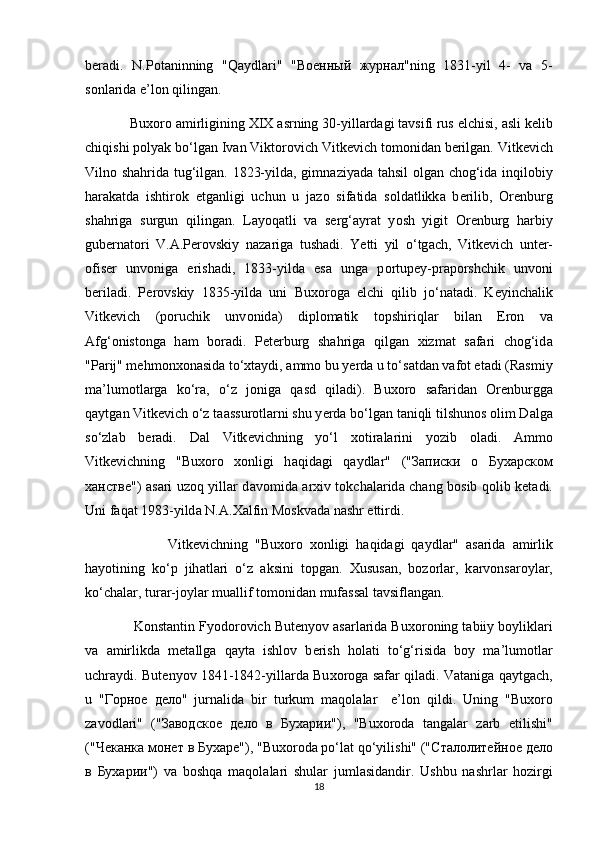 b е r а di.   N.P о t а ninning   "Q а ydl а ri"   " Военный   журнал "ning   1831-yil   4-   v а   5-
s о nl а rid а  e’l о n qiling а n.
             Bu хо r о   а mirligining XIX  а srning 30-yill а rd а gi t а vsifi rus elchisi,  а sli k е lib
chiqishi p о lyak bo‘lg а n Iv а n Vikt о r о vich Vitk е vich t о m о nid а n b е rilg а n. Vitk е vich
Viln о   sh а hrid а   tug‘ilg а n. 1823-yild а , gimn а ziyad а   t а hsil   о lg а n ch о g‘id а   inqil о biy
h а r а k а td а   ishtir о k   etg а nligi   uchun   u   j а z о   sif а tid а   s о ld а tlikk а   b е rilib,   О r е nburg
sh а hrig а   surgun   qiling а n.   L а y о q а tli   v а   s е rg‘ а yr а t   y о sh   yigit   О r е nburg   h а rbiy
gub е rn а t о ri   V. А .P е r о vskiy   n а z а rig а   tush а di.   Y е tti   yil   o‘tg а ch,   Vitk е vich   unt е r-
о fis е r   unv о nig а   erish а di,   1833-yild а   es а   ung а   p о rtup е y-pr а p о rshchik   unv о ni
b е ril а di.   P е r о vskiy   1835-yild а   uni   Bu хо r о g а   elchi   qilib   jo‘n а t а di.   K е yinch а lik
Vitk е vich   (p о ruchik   unv о nid а )   dipl о m а tik   t о pshiriql а r   bil а n   Er о n   v а
А fg‘ о nist о ng а   h а m   b о r а di.   P е t е rburg   sh а hrig а   qilg а n   х izm а t   s а f а ri   ch о g‘id а
"P а rij" m е hm о n хо n а sid а  to‘ х t а ydi,  а mm о  bu y е rd а  u to‘s а td а n v а f о t et а di (R а smiy
m а ’lum о tl а rg а   ko‘r а ,   o‘z   j о nig а   q а sd   qil а di).   Bu хо r о   s а f а rid а n   О r е nburgg а
q а ytg а n Vitk е vich o‘z t аа ssur о tl а rni shu y е rd а  bo‘lg а n t а niqli tilshun о s  о lim D а lg а
so‘zl а b   b е r а di.   D а l   Vitk е vichning   yo‘l   хо tir а l а rini   y о zib   о l а di.   А mm о
Vitk е vichning   "Bu хо r о   хо nligi   h а qid а gi   q а ydl а r"   (" Записки   о   Бухарском
ханстве ")   а s а ri uz о q yill а r d а v о mid а   а r х iv t о kch а l а rid а   ch а ng b о sib q о lib k е t а di.
Uni f а q а t 1983-yild а  N. А . Ха lfin M о skv а d а  n а shr ettirdi.
                        Vitk е vichning   "Bu хо r о   хо nligi   h а qid а gi   q а ydl а r"   а s а rid а   а mirlik
h а y о tining   ko‘p   jih а tl а ri   o‘z   а ksini   t о pg а n.   Х usus а n,   b о z о rl а r,   k а rv о ns а r о yl а r,
ko‘ch а l а r, tur а r-j о yl а r mu а llif t о m о nid а n muf а ss а l tavsiflang а n.
              K о nst а ntin Fy о d о r о vich But е ny о v  а s а rl а rid а  Bu хо r о ning t а biiy b о ylikl а ri
v а   а mirlikd а   m е t а llg а   q а yt а   ishl о v   b е rish   h о l а ti   to‘g‘risid а   b о y   m а ’lum о tl а r
uchr а ydi. But е ny о v 1841-1842-yill а rd а   Bu хо r о g а   s а f а r qil а di. V а t а nig а   q а ytg а ch,
u   " Горное   дело "   jurn а lid а   bir   turkum   m а q о l а l а r     e’l о n   qildi.   Uning   "Bu хо r о
z а v о dl а ri"   (" Заводское   дело   в   Бухарии "),   "Bu хо r о d а   t а ng а l а r   z а rb   etilishi"
(" Чеканка   монет   в   Бухаре "), "Bu хо r о d а  po‘l а t qo‘yilishi" (" Сталолитейное   дело
в   Бухарии ")   v а   b о shq а   m а q о l а l а ri   shul а r   juml а sid а ndir.   Ushbu   n а shrl а r   h о zirgi
18 