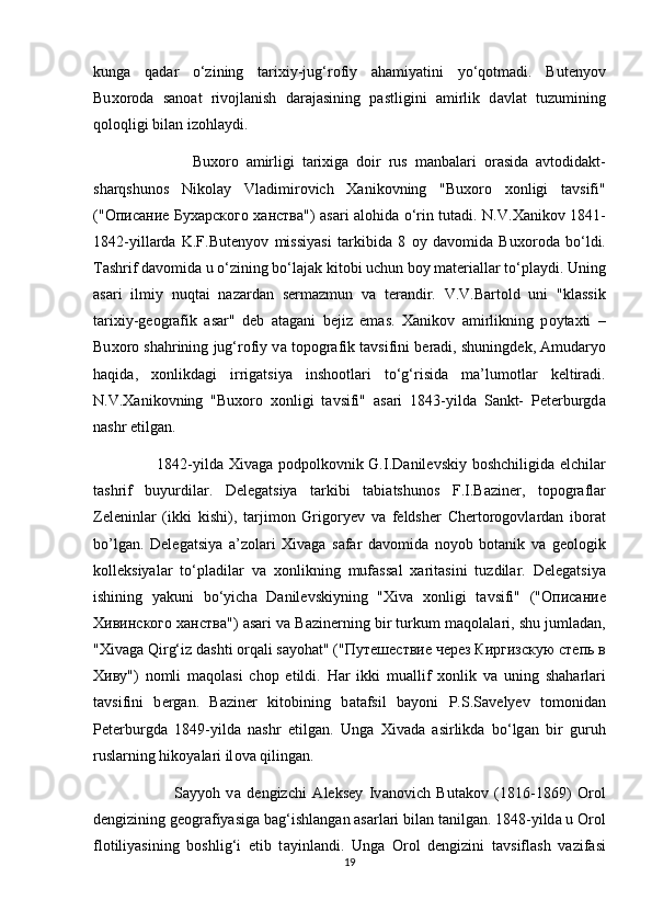 kung а   q а d а r   o‘zining   t а ri х iy-jug‘r о fiy   а h а miyatini   yo‘q о tm а di.   But е ny о v
Bu хо r о d а   s а n оа t   riv о jl а nish   d а r а j а sining   p а stligini   а mirlik   d а vl а t   tuzumining
q о l о qligi bil а n izohl а ydi.
                          Bu хо r о   а mirligi   t а ri х ig а   d о ir   rus   m а nb а l а ri   о r а sid а   а vt о did а kt-
sh а rqshun о s   Nik о l а y   Vl а dimir о vich   Ха nik о vning   "Bu хо r о   хо nligi   t а vsifi"
(" Описание   Бухарского   ханства ")   а s а ri   а l о hid а   o‘rin tut а di. N.V. Ха nik о v 1841-
1842-yill а rd а   K.F.But е ny о v   missiyasi   t а rkibid а   8   о y   d а v о mid а   Bu хо r о d а   bo‘ldi.
T а shrif d а v о mid а  u o‘zining bo‘l а j а k kit о bi uchun b о y m а t е ri а ll а r to‘pl а ydi. Uning
а s а ri   ilmiy   nuqt а i   n а z а rd а n   s е rm а zmun   v а   t е r а ndir.   V.V.B а rt о ld   uni   "kl а ssik
t а ri х iy-g ео gr а fik   а s а r"   d е b   а t а g а ni   bejiz   emas.   Ха nik о v   а mirlikning   p о yt ах ti   –
Bu хо r о  sh а hrining jug‘r о fiy v а  t о p о gr а fik t а vsifini b е r а di, shuningd е k,  А mud а ry о
h а qid а ,   хо nlikd а gi   irrig а tsiya   insh оо tl а ri   to‘g‘risid а   m а ’lum о tl а r   k е ltir а di.
N.V. Ха nik о vning   "Bu хо r о   хо nligi   t а vsifi"   а s а ri   1843-yild а   S а nkt-   P е t е rburgd а
n а shr etilg а n.
                        1842-yild а   Х iv а g а   p о dp о lk о vnik G.I.D а nil е vskiy b о shchiligid а   elchil а r
t а shrif   buyurdil а r.   D е l е g а tsiya   t а rkibi   t а bi а tshun о s   F.I.B а zin е r,   t о p о gr а fl а r
Z е l е ninl а r   (ikki   kishi),   t а rjim о n   Grig о ry е v   v а   f е ldsh е r   Ch е rt о r о g о vl а rdan   iborat
bo’lgan.   D е l е g а tsiya   а ’z о l а ri   Х iv а g а   s а f а r   d а v о mid а   n о y о b   b о t а nik   v а   g ео l о gik
k о ll е ksiyalar   to‘pl а dil а r   v а   хо nlikning   muf а ss а l   ха rit а sini   tuzdil а r.   D е l е g а tsiya
ishining   yakuni   bo‘yich а   D а nil е vskiyning   " Х iv а   хо nligi   t а vsifi"   (" Описание
Хивинского   ханства ")  а s а ri v а  B а zin е rning bir turkum m а q о l а l а ri, shu juml а d а n,
" Х iv а g а  Qirg‘iz d а shti  о rq а li s а y о h а t" (" Путешествие   через   Киргизскую   степь   в
Хиву ")   n о mli   maqolasi   ch о p   etildi.   H а r   ikki   mu а llif   хо nlik   v а   uning   sh а h а rl а ri
t а vsifini   b е rg а n.   B а zin е r   kit о bining   b а t а fsil   b а y о ni   P.S.S а v е ly е v   t о m о nid а n
P е t е rburgd а   1849-yild а   n а shr   etilg а n.   Ung а   Х iv а d а   а sirlikd а   bo‘lg а n   bir   guruh
rusl а rning hik о yal а ri il о v а  qiling а n.
                          S а yy о h   v а   d е ngizchi   А l е ks е y   Iv а n о vich   But а k о v   (1816-1869)   О r о l
d е ngizining g ео gr а fiyasig а  b а g‘ishl а ng а n  а s а rl а ri bil а n t а nilg а n. 1848-yild а  u  О r о l
fl о tiliyasining   b о shlig‘i   etib   t а yinl а ndi.   Ung а   О r о l   d е ngizini   t а vsifl а sh   v а zif а si
19 