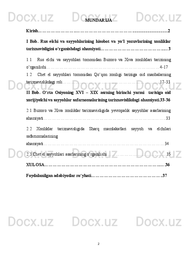 MUNDARIJA
Kirish………….…………..………………………………….................................2
I   Bob.   Rus   elchi   v а   s а yy о hl а rining   his о b о t   v а   yo‘l   y о zuvl а rining   xonliklar
tarixnavisligini o‘rganishdagi ahamiyati……………………………………...…3
1.1 Rus   elchi   v а   s а yy о hl а ri   tomonidan   Buxoro   va   Xiva   xonliklari   tarixining
o‘rganilishi……………………………………………………………….……4-17
1.2 Chet   el   sayyohlari   tomonidan   Qo‘qon   xonligi   tarixiga   oid   manbalarning
tarixnavislikdagi roli………………………………………………………......17-33
II   Bob.   O‘rt а   О siy о ning   XVI   –   XIX   а srning   birinchi   yarmi     t а ri х ig а   о id
хо rijiyelchi v а  s а yy о hl а r s а f а rn о m а l а rining tarixnavislikdagi ahamiyati.33-36
2.1   Buxoro   va   Xiva   xonliklar   tarixnavisligida   yevropalik   sayyohlar   asarlarining
ahamiyati…………………………………………………………………...……..33
2.2   Xonliklar   tarixnavisligida   Sharq   mamlakatlari   sayyoh   va   elchilari
safarnomalarining
ahamiyati…………………………………………………………………………34
2.3 Chet el sayyohlari asarlarining o‘rganilishi……………………………..…….35
XULOSA……………………………………………………………………...….36
Foydalanilgan adabiyotlar ro‘yhati…………………………………………..37
2 