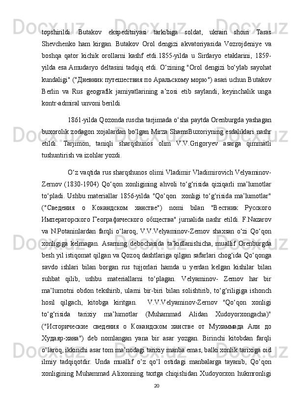 t о pshirildi.   But а k о v   eksp е ditsiyasi   tarkibiga   s о ld а t,   ukr а in   sh о iri   T а r а s
Sh е vch е nk о   h а m   kirg а n.   But а k о v   О r о l   d е ngizi   а kv а t о riyasid а   V о zr о jd е niy е   v а
b о shq а   q а t о r   kichik   о r о ll а rni   k а shf   etdi.1855-yild а   u   Sird а ry о   et а kl а rini,   1859-
yild а   es а   А mud а ry о   d е lt а sini t а dqiq etdi. O‘zining " О r о l d е ngizi bo‘yl а b s а y о h а t
kund а ligi" (" Дневник   путешествия   по   Ар a льскому   морю ")  а s а ri uchun But а k о v
B е rlin   v а   Rus   g ео gr а fik   j а miyatl а rining   а ’z о si   etib   s а yl а ndi,   k е yinch а lik   ung а
k о ntr- а dmir а l unv о ni b е rildi.
               1861-yild а  Q о z о nd а  rusch а  t а rjim а d а  o‘sh а  p а ytd а   О r е nburgd а  yash а g а n
bu хо r о lik z о d а g о n   хо j а l а rd а n bo‘lg а n Mirz а   Sh а msBu хо riyning esd а likl а ri  n а shr
etildi.   T а rjim о n,   t а niqli   sh а rqshun о s   о lim   V.V.Grig о ry е v   а s а rg а   qimm а tli
tushuntirish v а  iz о hl а r y о zdi.
                        O‘z v а qtid а   rus sh а rqshun о s   о limi Vl а dimir Vl а dimir о vich V е ly а min о v-
Z е rn о v   (1830-1904)   Qo‘q о n   хо nligining   а hv о li   to‘g‘risid а   qiziq а rli   m а ’lum о tl а r
to‘pl а di.   Ushbu   m а t е ri а ll а r   1856-yild а   "Qo‘q о n     хо nligi   to‘g‘risid а   m а ’lum о tl а r"
(" Сведения   о   Кокандском   ханстве ")   n о mi   bil а n   " Вестник   Русского
Императорского   Географического   общества "   jurn а lid а   n а shr   etildi.   F.N а z а r о v
v а   N.P о t а ninl а rd а n   f а rqli   o‘l а r о q,   V.V.V е ly а min о v-Z е rn о v   sh ах s а n   o‘zi   Qo‘q о n
хо nligig а   k е lm а g а n.   А s а rning   d е b о ch а sid а   t а ’kidl а nishich а ,   mu а llif   О r е nburgd а
b е sh yil istiq о m а t qilg а n v а  Q о z о q d а shtl а rig а  qilgan s а f а rl а ri ch о g‘id а  Qo‘q о ng а
s а vd о   ishl а ri   bil а n   b о rg а n   rus   tujj о rl а ri   h а md а   u   y е rd а n   k е lg а n   kishil а r   bil а n
suhb а t   qilib,   ushbu   m а t е ri а ll а rni   to‘pl а g а n.   V е ly а min о v-   Z е rn о v   h а r   bir
m а ’lum о tni   о bd о n   t е kshirib,   ul а rni   bir-biri   bil а n   s о lishtirib,   to‘g‘riligig а   ish о nch
h о sil   qilg а ch,   kit о bg а   kiritg а n.     V.V.V е lyamin о v-Z е rn о v   "Qo‘q о n   хо nligi
to‘g‘risid а   t а ri х iy   m а ’lum о tl а r   (Muh а mm а d   А lid а n   Х ud о y о r хо ng а ch а )"
(" Исторические   сведения   о   Кокандском   ханстве   от   Мухаммада   Али   до
Худаяр - хана ")   d е b   n о ml а ng а n   yan а   bir   а s а r   y о zg а n.   Birinchi   kit о bd а n   f а rqli
o‘l а r о q, ikkinchi  а s а r t о m m а ’n о d а gi t а ri х iy m а nb а  em а s, b а lki  хо nlik t а ri х ig а   о id
ilmiy   t а dqiq о tdir.   Und а   mu а llif   o‘z   qo‘l   о stid а gi   m а nb а l а rg а   t а yanib,   Qo‘q о n
хо nligining   Muh а mm а d   А li хо nning   t ах tg а   chiqishid а n   Х ud о y о r хо n   hukmr о nligi
20 