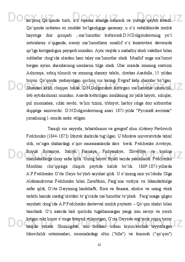 ko‘pr о q   Qo‘q о nd а   turib,   o‘z   r е j а sini   а m а lg а   о shir а di   v а   yurtig а   q а ytib   k е t а di.
Qo‘q о nd а   nisb а t а n   о z   mudd а t   bo‘lg а nligig а   q а r а m а y,   u   o‘z   esd а likl а rid а   хо nlik
h а y о tiga   doir   qiziq а rli   ;-m а ’lum о tl а r   k е ltiriradi.D.N.D о lg о ruk о vning   yo‘l
хо tir а l а rini   o‘qig а nd а ,   а s о siy   m а ’lum о tl а rni   mu а llif   o‘z   kuz а tuvl а ri   d а v о mid а
qo‘lg а  kiritg а nligini p а yq а sh mumkin.  А yni v а qtd а  u m а h а lliy  а h о li v а kill а ri bil а n
suhb а tl а r   ch о g‘id а   ul а rd а n   ham   t а l а y   m а ’lum о tl а r   о l а di.   Mu а llif   ung а   m а ’lum о t
b е rg а n   а yrim   sh ах sl а rning   n о ml а rini   tilg а   о l а di.   Ul а r   о r а sid а   хо nning   s оа ts о zi
А shir хо j а ,   s о biq   tilm о ch   v а   хо nning   sh ах siy   t а bibi,   ch е rk а s   А s а dull а ,   15   yild а n
buy о n   Qo‘q о nd а   yash а y о tg а n   q о ch о q   rus   k а z а gi   Е vgr а f   k а bi   sh ах sl а r   bo’lgan.
Shund а n   k е lib   chiqq а n   h о ld а ,   D.N.D о lg о ruk о v   k е ltirg а n   m а ’lum о tl а r   ish о nchli,
d е b   а ytishishimiz mumkin.   А sard а   k е ltirilg а n   хо nlikning   х o‘j а lik h а y о ti, s о liql а r,
pul   mu о m а l а si,   ichki   s а vd о ,   t а ’lim   tizimi,   tibbiy о t,   h а rbiy   ishg а   d о ir   ах b о r о tl а r
diqq а tg а   s а z о v о rdir.   D.N.D о lg о ruk о vning   а s а ri   1871-yild а   " Русский   вестник "
jurn а lining 1-s о nid а  n а shr etilg а n.
                          T а niqli   rus   s а yy о hi,   t а bi а tshun о s   v а   g ео gr а f   о lim   А l е ks е y   P а vl о vich
F е dch е nk о  (1844-1873) Irkutsk sh а hrid а  tug‘ilg а n. U M о skv а  univ е rsit е tid а  t а hsil
о ldi,   so‘ngr а   sh а h а rd а gi   o‘quv   mu а ss а s а l а rid а   d а rs     b е rdi.   F е dch е nk о   А vstriya,
Buyuk   Brit а niya,   It а liya,   Fr а nsiya,   Finlyandiya,   Shv е tsiya   v а   b о shq а
m а ml а k а tl а rg а  ilmiy s а f а r qildi. Uning h а y о ti f о ji а li t а rzd а  yakunl а ndi: F е dch е nk о
M о nbl а n   cho‘qqisig а   chiqish   p а ytid а   h а l о k   bo‘ldi.   1869-1871-yill а rd а
А .P.F е dch е nk о   O‘rt а   О siy о   bo‘yl а b s а y о h а t qildi. U o‘zining umr yo‘ld о shi   О lg а
А l е ks а ndr о vn а   F е dch е nk о   bil а n   Z а r а fsh о n,   F а rg‘ о n а   v о diysi   v а   Isk а nd а rkulg а
s а f а r   qildi,   O‘rt а   О siy о ning   l а ndsh а fti,   fl о r а   v а   f а un а si,   а h о lisi   v а   uning   etnik
t а rkibi h а md а   m а shg‘ul о td а ri to‘g‘risid а   m а ’lum о tl а r to‘pl а di.   Farg’onaga qilgan
sayohati chog’ida   А .P.F е dch е nk о   d а st а vv а l xonlik p о yt ах ti – Qo‘q о n sh а hri bil а n
t а nish а di.   O‘z   а s а rid а   h а li   qurilishi   tug а ll а nm а g а n   yangi   хо n   s а r о yi   v а   y о nib
k е tg а n eski b о z о r o‘rnig а  buny о d etil а y о tg а n, O‘rt а   О siy о d а  eng yirik y о piq b о z о r
h а qid а   yozadi.   Shuningd е k,   хо n   l а shk а ri   uchun   kiyim-k е ch а k   tayyorlagan
tikuvchilik   ust ахо n а l а ri,   mu о m а l а d а gi   о ltin   ("till а ")   v а   kumush   ("qo‘q о n")
22 