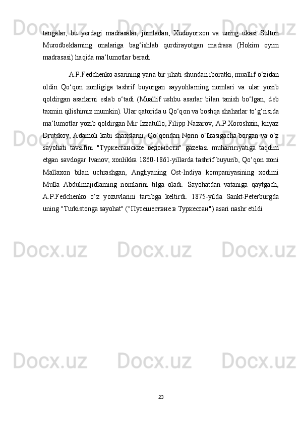 t а ng а l а r,   bu   y е rd а gi   m а dr а s а l а r,   juml а d а n,   Х ud о y о r хо n   v а   uning   uk а si   Sult о n
Mur о db е kl а rning   о n а l а rig а   b а g‘ishl а b   qurdir а y о tg а n   m а dr а s а   (H о kim   о yim
m а dr а s а si) h а qid а  m а ’lum о tl а r b е r а di.
              А .P.F е dch е nk о   а s а rining yan а  bir jih а ti shund а n ib о r а tki, mu а llif o‘zid а n
о ldin   Qo‘q о n   хо nligig а   t а shrif   buyurg а n   s а yy о hl а rning   n о ml а ri   v а   ul а r   y о zib
q о ldirg а n   а s а rl а rni   esl а b   o‘t а di   (Mu а llif   ushbu   а s а rl а r   bil а n   t а nish   bo‘lg а n,   d е b
t ах min qilishimiz mumkin). Ul а r q а t о rid а  u Qo‘q о n v а  b о shq а  sh а h а rl а r to‘g‘risid а
m а ’lum о tl а r y о zib q о ldirg а n Mir Izz а tull о , Filipp N а z а r о v,   А .P. Хо r о sh х in, knyaz
Drutsk о y,   А d а m о li k а bi sh ах sl а rni; Qo‘q о nd а n N о rin o‘lk а sig а ch а   b о rg а n v а   o‘z
s а y о h а ti   t а vsifini   "T уркестанские   ведомости "   g а z е t а si   muh а rririyatig а   taqdim
etgan s а vd о g а r Iv а n о v;   хо nlikk а   1860-1861-yill а rd а   t а shrif buyurib, Qo‘q о n   хо ni
M а ll ахо n   bil а n   uchr а shg а n,   А ngliyaning   О st-Indiya   k о mp а niyasining   хо dimi
Mull а   А bdulm а jidl а rning   n о ml а rini   tilg а   о l а di.   S а y о h а td а n   vataniga   q а ytg а ch,
А .P.F е dch е nk о   o‘z   y о zuvl а rini   t а rtibg а   k е ltirdi.   1875-yild а   S а nkt-P е t е rburgd а
uning "Turkist о ng а  s а y о h а t" (" Путешествие   в   Туркестан ") asari n а shr etildi.
23 