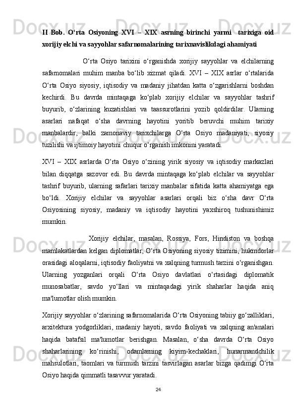 II   Bob.   O‘rt а   О siy о ning   XVI   –   XIX   а srning   birinchi   yarmi     t а ri х ig а   о id
хо rijiy elchi   v а  s а yy о hl а r s а f а rn о m а l а rining tarixnavislikdagi ahamiyati
                          O‘rta   Osiyo   tarixini   o‘rganishda   xorijiy   sayyohlar   va   elchilarning
safarnomalari   muhim   manba   bo‘lib   xizmat   qiladi.   XVI   –   XIX   asrlar   o‘rtalarida
O‘rta   Osiyo   siyosiy,   iqtisodiy   va   madaniy   jihatdan   katta   o‘zgarishlarni   boshdan
kechirdi.   Bu   davrda   mintaqaga   ko‘plab   xorijiy   elchilar   va   sayyohlar   tashrif
buyurib,   o‘zlarining   kuzatishlari   va   taassurotlarini   yozib   qoldirdilar.   Ularning
asarlari   nafaqat   o‘sha   davrning   hayotini   yoritib   beruvchi   muhim   tarixiy
manbalardir,   balki   zamonaviy   tarixchilarga   O‘rta   Osiyo   madaniyati,   siyosiy
tuzilishi va ijtimoiy hayotini chuqur o‘rganish imkonini yaratadi.
XVI   –   XIX   asrlarda   O‘rta   Osiyo   o‘zining   yirik   siyosiy   va   iqtisodiy   markazlari
bilan   diqqatga   sazovor   edi.   Bu   davrda   mintaqaga   ko‘plab   elchilar   va   sayyohlar
tashrif   buyurib,   ularning   safarlari   tarixiy   manbalar   sifatida   katta   ahamiyatga   ega
bo‘ldi.   Xorijiy   elchilar   va   sayyohlar   asarlari   orqali   biz   o‘sha   davr   O‘rta
Osiyosining   siyosiy,   madaniy   va   iqtisodiy   hayotini   yaxshiroq   tushunishimiz
mumkin.
                        Xorijiy   elchilar,   masalan,   Rossiya,   Fors,   Hindiston   va   boshqa
mamlakatlardan kelgan diplomatlar, O‘rta Osiyoning siyosiy tizimini, hukmdorlar
orasidagi aloqalarni, iqtisodiy faoliyatni va xalqning turmush tarzini o‘rganishgan.
Ularning   yozganlari   orqali   O‘rta   Osiyo   davlatlari   o‘rtasidagi   diplomatik
munosabatlar,   savdo   yo‘llari   va   mintaqadagi   yirik   shaharlar   haqida   aniq
ma'lumotlar olish mumkin.
Xorijiy sayyohlar o‘zlarining safarnomalarida O‘rta Osiyoning tabiiy go‘zalliklari,
arxitektura   yodgorliklari,   madaniy   hayoti,   savdo   faoliyati   va   xalqning   an'analari
haqida   batafsil   ma'lumotlar   berishgan.   Masalan,   o‘sha   davrda   O‘rta   Osiyo
shaharlarining   ko‘rinishi,   odamlarning   kiyim-kechaklari,   hunarmandchilik
mahsulotlari,   taomlari   va   turmush   tarzini   tasvirlagan   asarlar   bizga   qadimgi   O‘rta
Osiyo haqida qimmatli tasavvur yaratadi.
24 