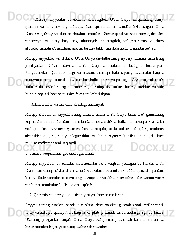           Xorijiy   sayyohlar   va   elchilar   shuningdek,   O‘rta   Osiyo   xalqlarining   diniy,
ijtimoiy   va   madaniy   hayoti   haqida   ham   qimmatli   ma'lumotlar   keltirishgan.   O‘rta
Osiyoning ilmiy va dini  markazlari, masalan,  Samarqand va Buxoroning ilm-fan,
madaniyat   va   diniy   hayotdagi   ahamiyati,   shuningdek,   xalqaro   ilmiy   va   diniy
aloqalar haqida o‘rganilgan asarlar tarixiy tahlil qilishda muhim manba bo‘ladi. 
Xorijiy sayyohlar va elchilar O‘rta Osiyo davlatlarining siyosiy tizimini ham keng
yoritganlar.   O‘sha   davrda   O‘rta   Osiyoda   hukmron   bo‘lgan   temuriylar,
Shayboniylar,   Qoqon   xonligi   va   Buxoro   amirligi   kabi   siyosiy   tuzilmalar   haqida
tasavvurlarni   yaratishda   bu   asarlar   katta   ahamiyatga   ega.   Ayniqsa,   ular   o‘z
safarlarida davlatlarning hukmdorlari, ularning siyosatlari, harbiy kuchlari va xalq
bilan aloqalari haqida muhim faktlarni keltirishgan.
      Safarnomalar va tarixnavislikdagi ahamiyati:
Xorijiy elchilar va sayyohlarning safarnomalari O‘rta Osiyo tarixini o‘rganishning
eng   muhim   manbalaridan   biri   sifatida   tarixnavislikda   katta   ahamiyatga   ega.   Ular
nafaqat   o‘sha   davrning   ijtimoiy   hayoti   haqida,   balki   xalqaro   aloqalar,   madaniy
almashinuvlar,   iqtisodiy   o‘zgarishlar   va   hatto   siyosiy   konfliktlar   haqida   ham
muhim ma'lumotlarni saqlaydi.
1. Tarixiy voqealarning xronologik tahlili:  
Xorijiy  sayyohlar   va elchilar   safarnomalari,  o‘z  vaqtida  yozilgan bo‘lsa-da,  O‘rta
Osiyo   tarixining   o‘sha   davriga   oid   voqealarni   xronologik   tahlil   qilishda   yordam
beradi. Safarnomalarda tasvirlangan voqealar va faktlar tarixshunoslar uchun yangi
ma'lumot manbalari bo‘lib xizmat qiladi.
     2. Qadimiy madaniyat va ijtimoiy hayot haqida ma'lumot:
Sayyohlarning   asarlari   orqali   biz   o‘sha   davr   xalqining   madaniyati,   urf-odatlari,
diniy va axloqiy qadriyatlari haqida ko‘plab qimmatli ma'lumotlarga ega bo‘lamiz.
Ularning   yozganlari   orqali   O‘rta   Osiyo   xalqlarining   turmush   tarzini,   san'ati   va
hunarmandchiligini yaxshiroq tushunish mumkin.
25 