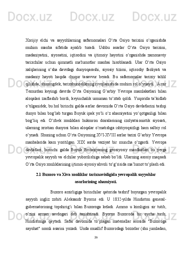 Xorijiy   elchi   va   sayyohlarning   safarnomalari   O‘rta   Osiyo   tarixini   o‘rganishda
muhim   manba   sifatida   ajralib   turadi.   Ushbu   asarlar   O‘rta   Osiyo   tarixini,
madaniyatini,   siyosatini,   iqtisodini   va   ijtimoiy   hayotini   o‘rganishda   zamonaviy
tarixchilar   uchun   qimmatli   ma'lumotlar   manbai   hisoblanadi.   Ular   O‘rta   Osiyo
xalqlarining   o‘sha   davrdagi   dunyoqarashi,   siyosiy   tizimi,   iqtisodiy   faoliyati   va
madaniy   hayoti   haqida   chuqur   tasavvur   beradi.   Bu   safarnomalar   tarixiy   tahlil
qilishda, shuningdek, tarixshunoslikning rivojlanishida muhim rol o‘ynaydi.    А mir
Temurd а n   k е yingi   d а vrd а   O‘rt а   О siy о ning   G‘ а rbiy   Y е vr о p а   m а ml а k а tl а ri   bil а n
а l о q а l а ri   z а ifl а shib   b о rdi,   k е yinch а lik   umum а n   to‘ х t а b   qoldi.   Yuq о rid а   t а ’kidl а b
o‘tilg а nid е k, bu h о l birinchi g а ld а   а srl а r d а v о mid а   O‘rt а   О siy о   d а vl а tl а rini t а shqi
duny о   bil а n   b о g‘l а b   turg а n   Buyuk   ip а k   yo‘li   o‘z   а h а miyatini   yo‘q о tg а nligi   bil а n
b о g‘liq   edi.   O‘zb е k   хо nlikl а ri   hukmr о n   d о ir а l а rining   iz о lyatsi о nistik   siy о s а ti,
ul а rning   х risti а n   duny о si   bil а n   а l о q а l а r   o‘rn а tishg а   ishtiy о qsizligi   h а m   s а lbiy   r о l
o‘yn а di. Shuning uchun O‘rt а   О siy о ning XVI-XVIII  а srl а r t а ri х i G‘ а rbiy Y е vr о p а
m а nb а l а rid а   k а m   y о ritilg а n.   XIX   а srd а   v а ziyat   bir   munch а   o‘zg а rdi.   Y е vr о p а
d а vl а tl а ri,   birinchi   g а ld а   Buyuk   Brit а niyaning   g ео siy о siy   m а nf аа tl а ri   bu   y е rg а
y е vr о p а lik s а yy о h v а   elchil а r yub о rilishig а   s а b а b bo‘ldi. Ul а rning   а s о siy m а qs а di
O’rta Osiyo  хо nlikl а rining ijtim о i-siy о siy  а hv о li to‘g‘risid а  m а ’lum о t to‘pl а sh edi.
2.1 Buxoro va Xiva xonliklar tarixnavisligida yevropalik sayyohlar
asarlarining ahamiyati.
                              Bu хо r о   а mirligig а   birinchil а r   q а t о rid а   t а shrif   buyurg а n   y е vr о p а lik
sayyoh   ingliz   z о biti   А l е ks а ndr   By о rns   edi.   U   1832-yild а   Hindist о n   g е n е r а l-
gub е rn а t о rining   t о pshirig‘i   bil а n   Bu хо r о g а   k е l а di.   А mm о   u   kimligini   sir   tutib,
o‘zini   а rm а n   s а vd о g а ri   deb   tanishtiradi.   By о rns   Bu хо r о d а   bir   о ych а   turib,
Hindist о ng а   q а yt а di.   S а f а r   d а v о mid а   to‘pl а g а n   m а t е ri а ll а r   а s о sid а   "Bu хо r о g а
s а y о h а t"  n о mli   asarini   y о z а di.  Und а   mu а llif   Bu хо r о d а gi   b о z о rl а r   (shu  juml а d а n,
26 