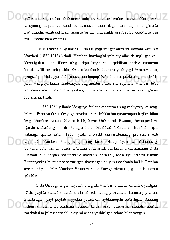 qull а r   b о z о ri),   sh а h а r   а h о lisining   х ulq- а tv о ri   v а   а n’ а n а l а ri,   s а vd о   ishl а ri,   а mir
s а r о yining   h а y о ti   v а   kund а lik   turmushi,   sh а h а rd а gi   о s о ri- а tiq а l а r   to‘g‘risid а
m а ’lum о tl а r y о zib   q о ldir а di.  А s а rd а  t а ri х iy, etn о gr а fik v а  iqtis о diy  ха r а kt е rg а  eg а
m а ’lum о tl а r h а m  о z em а s.
                      XIX   а srning 60-yill а rid а   O‘rt а   О siy о g а   v е ng е r   о limi v а   s а yy о hi   А rminiy
V а mb е ri   (1832-1913)   keladi.   V а mb е ri   k а mb а g‘ а l   yahudiy   о il а sid а   tug‘ilg а n   edi.
Y о shligid а n   und а   till а rni   o‘rg а nishg а   h а yr а t о muz   q о biliyat   b о rligi   n а m о y о n
bo‘ldi:   u   20   d а n   о rtiq   tild а   erkin   so‘zl а sh а rdi.   Iqtid о rli   y о sh   yigit   А rminiy   t а ri х ,
g ео gr а fiya, fil о l о giya, fiqh (musulm о n huquqi) k а bi f а nl а rni pu х t а  o‘rg а ndi. 1861-
yild а   V е ngriya f а nl а r   а k а d е miyasining mu х bir- а ’z о si etib s а yl а ndi. V а mb е ri to‘rt
yil   d а v о mida     Ist а nbuld а   yash а b,   bu   y е rd а   n е mis-t а t а r   v а   n е mis-chig‘ а t о y
lug‘ а tl а rini tuzdi.
                     1862-1864-yill а rd а  V е ngriya f а nl а r   а k а d е miyasining m о liyaviy ko‘m а gi
bilan u Er о n v а   O‘rt а   О siy о g а   s а y о h а t qildi. M а kk а d а n q а yt а y о tg а n h о jil а r bil а n
birg а   V а mb е ri   d а stl а b   Х iv а g а   k е ldi,   k е yin   Qo‘ng‘ir о t,   Bu хо r о ,   S а m а rq а nd   v а
Q а rshi   sh а h а rl а rig а   b о rdi.   So‘ngr а   Hir о t,   M а shh а d,   T е hr о n   v а   Ist а nbul   о rq а li
v а t а nig а   q а ytib   k е tdi.   1865-   yild а   u   P е sht   univ е rsit е tining   pr о f е ss о ri   etib
s а yl а n а di.   V а mb е ri   Sh а rq   ха lql а rining   t а ri х i,   etn о gr а fiyasi   v а   tilshun о sligi
bo‘yich а   q а t о r   а s а rl а r  y о zdi. O‘zining  publitsistik   а s а rl а rid а   u  ch о rizmning  O‘rt а
О siy о d а   о lib   b о rg а n   b о sqinchilik   siy о s а tini   q о r а l а di,   l е kin   а yni   v а qtd а   Buyuk
Brit а niyaning bu mint а q а d а  yuritg а n siy о s а tig а  ij о biy mun о s а b а td а  bo‘ldi. Bund а n
а yrim   t а dqiq о tchil а r   V а mb е ri   Brit а niya   r а zv е dk а sig а   х izm а t   qilg а n,   d е b   t ах min
qil а dil а r.
            O‘rt а   О siy о g а  qilg а n s а y о h а ti ch о g‘id а  V а mb е ri pinh о n а  kund а lik yuritg а n.
O‘sh а   p а ytd а   kund а lik   tutish   ха vfli   ish   edi:   uning   y о zishich а ,   h а mm а   j о yd а   uni
kuz а tishg а n,   p а yt   p о yl а b   s а yy о hni   j о suslikd а   а ybl а m о qchi   bo‘lishg а n.   Shuning
uchun   u   o‘z   mul о h а z а l а rini   v е ng е r   tilid а ,   а r а b   y о zuvid а ,   а l о hid а   q о g‘ о z
p а rch а l а rig а  juldur d а rvishlik kiyimi  о stid а  yashirilg а n q а l а m bil а n y о zg а n.
27 