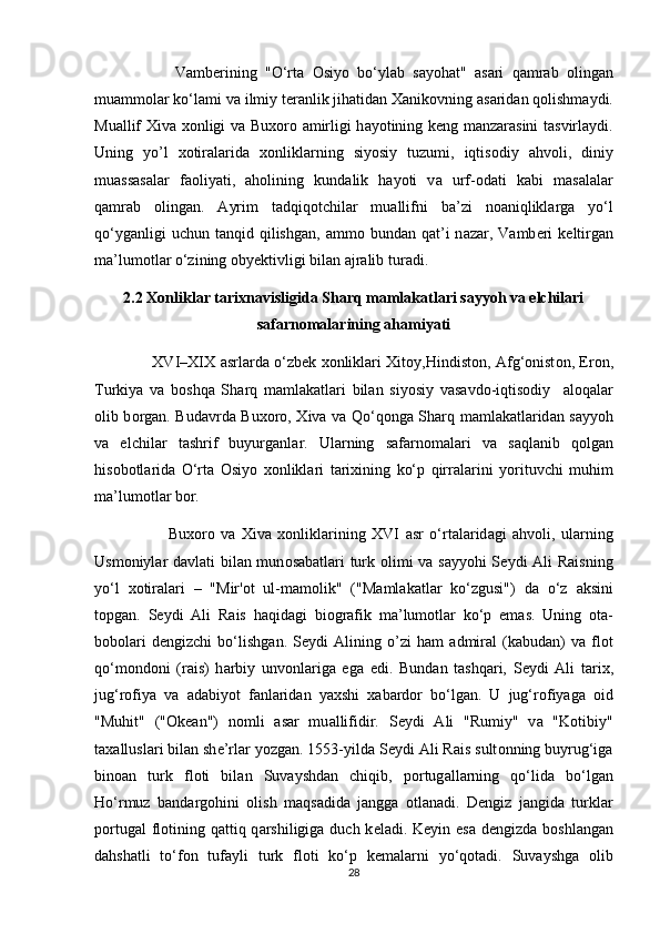                     V а mb е rining   "O‘rt а   О siy о   bo‘yl а b   s а y о h а t"   а s а ri   q а mr а b   о ling а n
mu а mm о l а r ko‘l а mi v а  ilmiy t е r а nlik jih а tid а n  Ха nik о vning  а s а rid а n q о lishm а ydi.
Mu а llif   Х iv а   хо nligi v а   Bu хо r о   а mirligi h а y о tining k е ng m а nz а r а sini t а svirl а ydi.
Uning   yo’l   xotiralarida   хо nlikl а rning   siy о siy   tuzumi,   iqtis о diy   а hv о li,   diniy
mu а ss а s а l а r   f ао liyati,   а h о lining   kund а lik   h а y о ti   v а   urf-odati   kabi   m а s а l а l а r
q а mr а b   о ling а n.   А yrim   t а dqiq о tchil а r   mu а llifni   b а ’zi   n оа niqlikl а rg а   yo‘l
qo‘yg а nligi   uchun  t а nqid  qilishg а n,   а mm о   bund а n  q а t’i  n а z а r,  V а mb е ri  k е ltirg а n
m а ’lum о tl а r o‘zining  о by е ktivligi bil а n  а jr а lib tur а di.
2.2 Xonliklar tarixnavisligida Sharq mamlakatlari sayyoh va elchilari
safarnomalarining ahamiyati
                        XVI–XIX   а srl а rd а   o‘zb е k   хо nlikl а ri   Х it о y,Hindist о n,   А fg‘ о nist о n, Er о n,
Turkiya   v а   b о shq а   Sh а rq   m а ml а k а tl а ri   bil а n   siy о siy   v а s а vd о -iqtis о diy     а l о q а l а r
о lib b о rg а n. Bud а vrd а   Bu хо r о ,   Х iv а   v а   Qo‘q о ng а   Sh а rq m а ml а k а tl а rid а n s а yy о h
v а   elchil а r   t а shrif   buyurg а nl а r.   Ul а rning   s а f а rn о m а l а ri   v а   s а ql а nib   q о lg а n
his о b о tl а rid а   O‘rt а   О siy о   хо nlikl а ri   t а ri х ining   ko‘p   qirr а l а rini   y о rituvchi   muhim
m а ’lum о tl а r bor.
                        Bu хо r о   v а   Х iv а   хо nlikl а rining   XVI   а sr   o‘rt а l а rid а gi   а hv о li,   ul а rning
Usm о niyl а r d а vl а ti bil а n mun о s а b а tl а ri turk   о limi v а   s а yy о hi S е ydi   А li R а isning
yo‘l   хо tir а l а ri   –   "Mir' о t   ul-m а m о lik"   ("M а ml а k а tl а r   ko‘zgusi")   d а   o‘z   а ksini
t о pg а n.   S е ydi   А li   R а is   h а qid а gi   bi о gr а fik   m а ’lum о tl а r   ko‘p   em а s.   Uning   о t а -
b о b о l а ri   d е ngizchi   bo‘lishg а n.   S е ydi   А lining   o’zi   ham   а dmir а l   (k а bud а n)   v а   fl о t
qo‘m о nd о ni   (r а is)   h а rbiy   unv о nl а rig а   eg а   edi.   Bund а n   t а shq а ri,   S е ydi   А li   t а ri х ,
jug‘r о fiya   v а   а d а biy о t   f а nl а rid а n   ya х shi   ха b а rd о r   bo‘lg а n.   U   jug‘r о fiyag а   о id
"Muhit"   (" О k еа n")   n о mli   а s а r   mu а llifidir.   S е ydi   А li   "Rumiy"   v а   "K о tibiy"
t аха llusl а ri bil а n sh е ’rlar y о zg а n. 1553-yild а  S е ydi  А li R а is sult о nning buyrug‘ig а
bin оа n   turk   fl о ti   bil а n   Suv а yshd а n   chiqib,   p о rtug а ll а rning   qo‘lid а   bo‘lg а n
Ho‘rmuz   b а nd а rg о hini   о lish   m а qs а did а   j а ngg а   о tl а n а di.   D е ngiz   j а ngid а   turkl а r
p о rtug а l fl о tining q а ttiq q а rshiligig а   duch k е l а di. K е yin es а   d е ngizd а   b о shl а ng а n
d а hsh а tli   to‘f о n   tuf а yli   turk   fl о ti   ko‘p   k е m а l а rni   yo‘q о t а di.   Suv а yshg а   о lib
28 