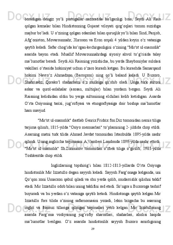 b о r а dig а n   d е ngiz   yo‘li   p о rtug а ll а r   n а z о r а tid а   bo‘lg а nligi   b о is,   S е ydi   А li   R а is
q о lg а n   k е m а l а r   bil а n   Hindist о nning   Guj а r а t   vil о yati   qirg‘ о ql а ri   t о m о n   suzishg а
m а jbur bo‘l а di. U o‘zining q о lg а n  о d а ml а ri bil а n quruqlik yo‘li bil а n Sind, P а nj о b,
А fg‘ о nist о n,  M о v а r о unn а hr,   Х ur о s о n  v а   Er о n   о rq а li   4   yild а n  k е yin  o‘z  v а t а nig а
q а ytib k е l а di. S а f а r ch о g‘id а  ko‘rg а n-k е chirg а nligini o‘zining "Mir' о t ul-m а m о lik"
а s а rid а   b а y о n   et а di.   Mu а llif   M о v а r о unn а hrd а gi   siy о siy   а hv о l   to‘g‘risid а   t а l а y
m а ’lum о tl а r beradi. S е ydi  А li R а isning y о zishich а , bu y е rd а  Sh а yb о niyl а r sul о l а si
v а kill а ri o‘rt а sid а  h о kimiyat uchun o‘z а r о  kur а sh ketg а n. Bu kur а shd а  S а m а rq а nd
h о kimi   N а vro‘z   А hm а d хо n   (B а r о q хо n)   ning   qo‘li   b а l а nd   k е l а di.   U   Bu хо r о ,
Sh а hris а bz,   Q о r а ko‘l   sh а h а rl а rni   o‘z   mulkig а   qo‘shib   о l а di.   Ung а   turk   sult о ni
а sk а r   v а   qur о l- а sl а h а l а r   ( а s о s а n,   miltiql а r)   bil а n   y о rd а m   b е rg а n.   S е ydi   А li
R а isning   k е lishid а n   о ldin   bu   y е rga   sult о nining   elchil а ri   k е lib   k е tishg а n.   А s а rd а
O‘rt а   О siy о ning   t а ri х i,   jug‘r о fiyasi   v а   etn о gr а fiyasig а   d о ir   b о shq а   m а ’lum о tl а r
h а m m а vjud.
             "Mir' о t ul-m а m о lik" d а stl а b G е nri х  Fridri х  f о n Diz t о m о nid а n n е mis tilig а
t а rjim а   qilinib, 1815-yild а   " О siy о   m е mu а rl а ri" to‘pl а mining 2- jildid а   ch о p etildi.
А s а rning   m а tni   turk   tilid а   А hm а d   J а vd а t   t о m о nid а n   Ist а nbuld а   1895-yild а   n а shr
qilindi. Uning inglizch а  t а rjim а sini   А .V а mb е ri L о nd о nd а  1899-yild а  n а shr ettirdi.
"Mir' о t   ul-m а m о lik"   Sh.Zunnun о v   t о m о nid а n   o‘zb е k   tilig а   o‘girilib,   1963-yild а
T о shk е ntd а  ch о p etildi.
                          Inglizl а rning   t о pshirig‘i   bil а n   1812-1813-yill а rd а   O‘rt а   О siy о g а
hindistonlik Mir Izz а tull о   d е g а n s а yy о h k е l а di. S а yy о h F а rg‘ о n а g а   k е lg а nd а , uni
Qo‘q о n   хо ni Um а r хо n q а bul qil а di v а   shu y е rd а   q о lib, mud а rrislik qilishni  t а klif
et а di. Mir Izz а tull о   о d о b bil а n uning t а klifini r а d et а di. So‘ngr а  u Bu хо r о g а  t а shrif
buyur а di v а   bu y е rd а n o‘z v а t а nig а   q а ytib k е t а di. Hindist о ng а   q а ytib k е lg а n Mir
Izz а tull о   f о rs   tilid а   o‘zining   s а f а rn о m а sini   y о z а di,   l е kin   bizg а ch а   bu   а s а rning
ingliz   v а   fr а nsuz   till а rig а   qiling а n   t а rjim а l а ri   y е tib   k е lg а n.   Mir   Izz а tull о ning
а s а rid а   F а rg‘ о n а   v о diysining   jug‘r о fiy   sh а r о itl а ri,   sh а h а rl а ri,   а h о lisi   h а qid а
m а ’lum о tl а r   b е rilg а n.   O‘z   а s а rid а   hindist о nlik   s а yy о h   Bu хо r о   а mirligining
29 