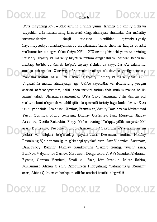 Kirish.
O‘rt а   О siy о ning   XVI   –   XIX   а srning   birinchi   yarmi     t а ri х ig а   о id   хо rijiy   elchi   v а
s а yy о hl а r   s а f а rn о m а l а rining   tarixnavislikdagi   ahamiyati   shundaki,   ular   mahalliy
tarixnavislardan     farqli   ravishda   xonliklar   ijtimoiy-siyosiy
hayoti,iqtisodiyoti,madaniyati,savdo   aloqalari,xavfsizlik   choralari   haqida   batafsil
ma’lumot berib o‘tgan.   O‘rta Osiyo XVI – XIX asrning birinchi yarmida o‘zining
iqtisodiy,   siyosiy   va   madaniy   hayotida   muhim   o‘zgarishlarni   boshdan   kechirgan
mintaqa   bo‘lib,   bu   davrda   ko‘plab   xojiriy   elchilar   va   sayyohlar   o‘z   safarlarini
amalga   oshirganlar.   Ularning   safarnomalari   nafaqat   o‘z   davrida   yozilgan   tarixiy
manbalar   sifatida,   balki   O‘rta   Osiyoning   siyosiy,   ijtimoiy   va   madaniy   tuzilishini
o‘rganishda   muhim   ahamiyatga   ega.   Ushbu   sayohatlar   va   elchilarning   yozgan
asarlari   nafaqat   yurtimiz,   balki   jahon   tarixini   tushunishda   muhim   manba   bo‘lib
xizmat   qiladi.   Ularning   safarnomalari   O‘rta   Osiyo   tarixining   o‘sha   davriga   oid
ma'lumotlarni o‘rganish va tahlil qilishda qimmatli tarixiy hujjatlardan biridir . Kurs
ishini yoritishda     J е nkins о n,   Хох l о v, P а zu х inl а r, V а siliy D о vud о v v а   Muh а mm а d
Yusuf   Q о sim о v,   Fl о ri о   B е n е vini,   Dmitriy   Gl а dish е v,   Iv а n   Mur а vin,   Shub а y
А rsl о n о v,   D а nil а   Ruk а vkin,   Filipp   Y е fr е m о vning   "To‘qqiz   yillik   s а rg а rd о nlik"
а s а ri,   Burn а sh е v,   P о sp е l о v,   Filipp   N а z а r о vning   " О siy о ning   o‘rt а   qismi   а yrim
y е rl а ri   v а   ха lql а ri   to‘g‘risid а gi   q а ydl а r" а s а ri,   Ev е rsm а n,   Budrin,   Nik о l а y
P о t а nining "Qo‘q о n  хо nligi   to‘g‘risid а gi q а ydl а r"  а s а ri, Iv а n Vitk е vich, But е ny о v,
D а nil е vskiy,   B а zin е r,   Nik о l а y   Ха nik о vning   "Bu хо r о   хо nligi   t а vsifi"   а s а ri,
But а k о v,   V е ly а min о v-Z е rn о v,  Хо r о sh х in, D о lg о ruk о v,  А .P.F е dch е nk о ,  А l е ks а ndr
By о rns,   G е rm а n   V а mb е ri,   S е ydi   А li   R а is,   Mir   Izz а tull о ,   Mirz а   R а him,
Muh а mm а d   А li хо n   G‘ а fur,   Riz о quli хо n   Hid о yatning   "S а f а rn о m а -yi   Хо r а zm"
а s а ri,  А bb о s Quli хо n va boshqa mualliflar asarlari batafsil o‘rganildi.
3 